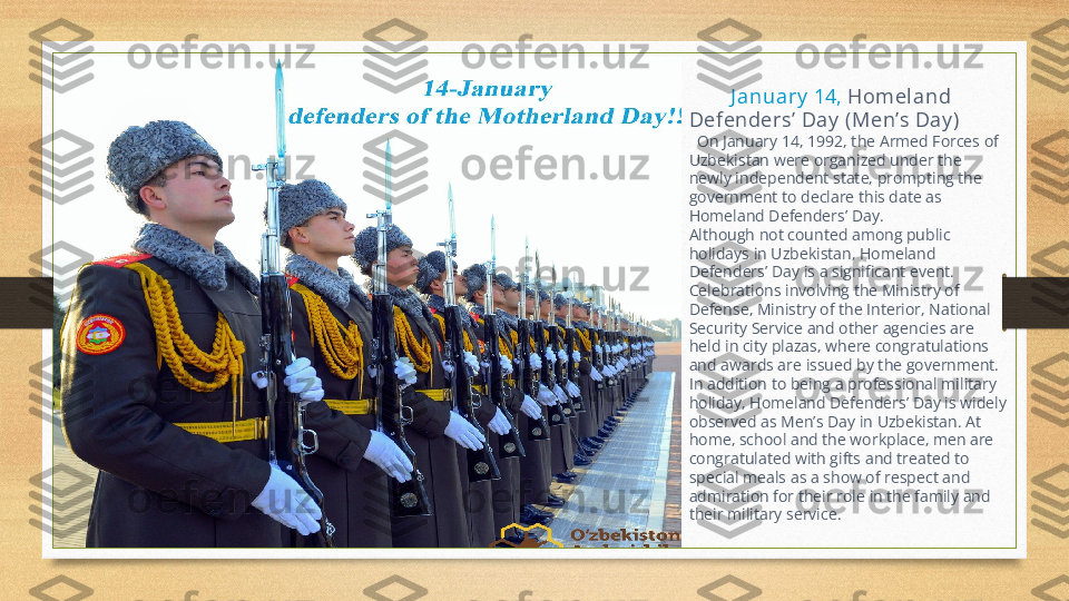          J anua ry  14,  Hom el and     
Defenders’  Day  (Men’ s Da y )
   On January 14, 1992, the Armed Forces of 
Uzbekistan were organized under the 
newly independent state, prompting the 
government to declare this date as 
Homeland Defenders’ Day.
Although not counted among public 
holidays in Uzbekistan, Homeland 
Defenders’ Day is a significant event.     
Celebrations involving the Ministry of 
Defense, Ministry of the Interior, National 
Security Service and other agencies are 
held in city plazas, where congratulations 
and awards are issued by the government.
In addition to being a professional military 
holiday, Homeland Defenders’ Day is widely 
observed as Men’s Day in Uzbekistan. At 
home, school and the workplace, men are 
congratulated with gifts and treated to 
special meals as a show of respect and 
admiration for their role in the family and 
their military service. 