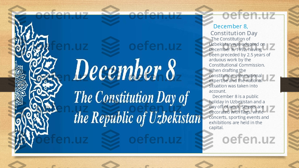     Decem ber 8,
  Const i t ut i on Day
   The Constitution of 
Uzbekistan was adopted on 
December 8, 1992, having 
been preceded by 2.5 years of 
arduous work by the 
Constitutional Commission. 
When drafting the 
constitution, international 
expertise and the national 
situation was taken into 
account.
    December 8 is a public 
holiday in Uzbekistan and a 
day off of work. Streets are 
decorated with flags, while 
concerts, sporting events and 
exhibitions are held in the 
capital. 
