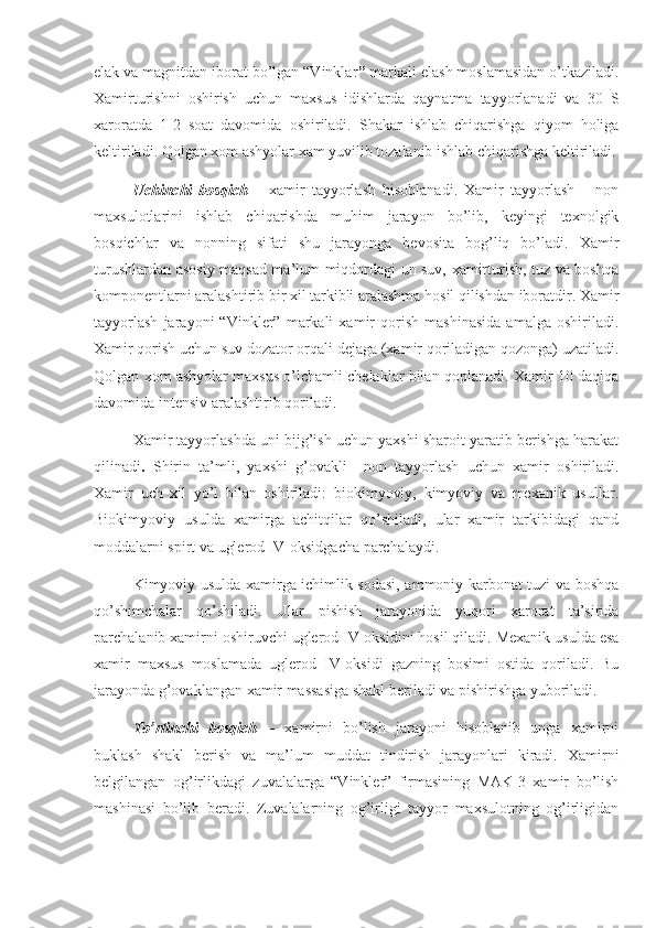 elak va magnitdan iborat bo’lgan “Vinklar ”  markali elash moslamasidan o’tkaziladi.
Xamirturishni   oshirish   uchun   maxsus   idishlarda   qaynatma   tayyorlanadi   va   30   S
xaroratda   1-2   soat   davomida   oshiriladi.   Shakar   ishlab   chiqarishga   qiyom   holiga
keltiriladi. Qolgan xom ashyolar xam yuvilib tozalanib ishlab chiqarishga keltiriladi.
Uchinchi   bosqich   –   xamir   tayyorlash   hisoblanadi.   Xamir   tayyorlash   –   non
maxsulotlarini   ishlab   chiqarishda   muhim   jarayon   bo’lib,   keyingi   texnolgik
bosqichlar   va   nonning   sifati   shu   jarayonga   bevosita   bog’liq   bo’ladi.   Xamir
turushlardan asosiy maqsad ma’lum miqdordagi un suv, xamirturish, tuz va boshqa
komponentlarni aralashtirib bir xil tarkibli aralashma hosil qilishdan iboratdir. Xamir
tayyorlash   jarayoni   “Vinkler”   markali   xamir   qorish   mashinasida   amalga   oshiriladi.
Xamir qorish uchun suv dozator orqali dejaga (xamir qoriladigan qozonga) uzatiladi.
Qolgan xom ashyolar maxsus o’lchamli chelaklar bilan qoplanadi. Xamir 10 daqiqa
davomida intensiv aralashtirib qoriladi.
Xamir tayyorlashda uni bijg’ish uchun yaxshi sharoit yaratib berishga harakat
qilinadi .   Shirin   ta’mli,   yaxshi   g’ovakli     non   tayyorlash   uchun   xamir   oshiriladi.
Xamir   uch   xil   yo’l   bilan   oshiriladi:   biokimyoviy,   kimyoviy   va   mexanik   usullar.
Biokimyoviy   usulda   xamirga   achitqilar   qo’shiladi,   ular   xamir   tarkibidagi   qand
moddalarni spirt va uglerod IV-oksidgacha parchalaydi.
Kimyoviy usulda xamirga ichimlik sodasi, ammoniy karbonat tuzi va boshqa
qo’shimchalar   qo’shiladi.   Ular   pishish   jarayonida   yuqori   xarorat   ta’sirida
parchalanib xamirni oshiruvchi uglerod IV-oksidini hosil qiladi. Mexanik usulda esa
xamir   maxsus   moslamada   uglerod   IV-oksidi   gazning   bosimi   ostida   qoriladi.   Bu
jarayonda g’ovaklangan xamir massasiga shakl beriladi va pishirishga yuboriladi.
To’rtinchi   bosqich   –   xamirni   bo’lish   jarayoni   hisoblanib   unga   xamirni
buklash   shakl   berish   va   ma’lum   muddat   tindirish   jarayonlari   kiradi.   Xamirni
belgilangan   og’irlikdagi   zuvalalarga   “Vinkler”   firmasining   MAK-3   xamir   bo’lish
mashinasi   bo’lib   beradi.   Zuvalalarning   og’irligi   tayyor   maxsulotning   og’irligidan 