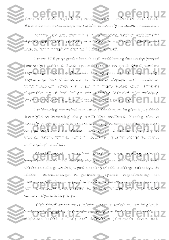 o’zaro   ta’sirlashishi   natijasida   to’q   rangli   moddalar   –   melanoidlar   hosil   bo’ladi.
Melanoidlar non maxsulotlariga mahsus ta’m va hushbo’y hid beruvchi moddalardir.
Nonning ustki  qattiq qismini  hosil  bo’lish mag’ziga issiqlikni  yetib borishini
qiyinlashtiradi, chunki u issiqlikni yomon o’tkazuvchi hisoblanadi. Pishirish vaqtini
uzaytirsa ham non mag’izinig harorati 100S dan oshmaydi.
Harorat 60 S ga yetgandan boshlab oqsil moddalarning dekaturasiya jarayoni
(svertvaniya)  boshlanadi.  Bunda   oqsil   molekulasidan   suv  ajralib  chiqadi,  suvni  esa
kleysterlangan   kraxmal   bog’lab   oladi.   Shunday   qilib,   pishiirish   jarayoni   tufayli
kleysterlangan   kraxmal   donachalari   va     strukturasi   o’zgargan   oqsil   moddalardan
iborat   mustaxkam   karkas   xosil   qilgan   non   mag’iz   yuzaga   keladi.   Kimyoviy
o’zgarishlar   natijasi   hosil   bo’lgan   spirt   xamirdagi   kislotalari   bilan   reaksiyaga
kirishib, nonga xushbo’y ta’m va xid beruvchi efirlarga aylanadilar.
Har bir turdagi non mahsulotlari uchun pishirish rejimi belgilanadi, u pishirish
davomiyligi   va   kameradagi   nisbiy   namlik   bilan   tavsiflanadi.   Nonning   ta’mi   va
hushbo’yligi birinchi navbatda pishirish davomiyligi va xamir nonni pechkada qizish
tezligiga   bog’liq   bo’ladi.   Pishirish   davomiyligi   mahsulotlarining   og’irligi   va
shakliga,   issiqlik   rejimiga,   xamir   bo’laklarining   joylashish   zichligi   va   boshqa
omillarga bog’liq bo’ladi.
Oltinchi   bosqich   –   maxsulotni   saqlash   va   sotuv   rastalariga   jo’natish
jarayonlarini qamrab oladi. Pechkada pishib chiqayotnon lentali transporterlar orqali
sirkulasion stollarga uzatiladi, u yerdan nonlar yog’ochli lotoklarga taxlanadiyu. Bu
lotoklar     xarakatlanadigan   va   gonekalarga   joylanadi,   vagonetkalardagi   non
maxsulotlari savdo tarmoqlariga jo’natilguncha non saqlovchi omborlarda saqlanadi.
Non   maxsulotlarini   taxlash,   saqlash   va   jo’natish   ishlariga   qo’yiladigan   talablar
standart me’yorlarda balgilangan.
Ishlab chiqarilgan non maxsulotlarini korxonada saqlash muddati belgilanadi,
bunda nonni yangiligini saqlash muxim axaimyatga ega. Saqlash muddati pechkadan
chiqishidan   boshlab   to   “Issiq   non”   do’konlariga   jo’natguncha   davom   etadi. 