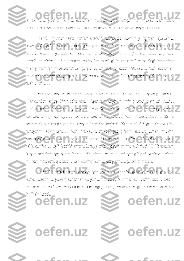 Korxonada   yoki   do’konda   saqlanish   muddati   o’tib   ketgan   non   maxsulotlari   brak
hisoblanadi va talqon, suxari uni kabi maxsulotlar olish uchun qayta ishlanadi.
Pishib   chiqqan   issiq   nonlar   sovishi   natijasida   vaznini   yo’qotishi   (usushka
kuzatiladi, ya’ni maxsulot namligining bir qismi bug’lanib vaznini kamayishiga olib
keladi.   Vaznini   yo’qotilishi   issiq   non   bilan   sovigan   non   og’irliklari   orasidagi   farq
orqali   aniqlanadi.   Bu   jarayon   mahsulot   namligi   bilan   atrof   muxitdagi   havoning
nisbiy   namligi   muvozanatlashgunga   qadar   davom   etadi.   Maxsulot   turi   saqlanish
muddati   va   sharoitiga   qarab,   non   maxsulotlarida   og’irlikning   kamayishi   1-3%   ni
tashkil qiladi.
Saqlash   davomida   nonni   ustki   qismini   qotib   qolish   holati   yuzaga   keladi.
Pishgandan   so’ng   bir   necha   soat   o’tgandan   keyin   nonning   ustki   qismlari   qattiq,
uqalanuvchi   holatdan   yumshoq   elastik   holatga   o’tadi.   Non   mag’izining
eziluvchanligi   kamayadi,   ushoqlanuvchanlik   ortadi.   Non   maxsulotlari   0-25   S
xaroratda saqlanayotgan bu jarayon intensiv kechadi. Xaroratni 7 S ga tushursak bu
jarayonni   sekinlashadi.   Non   maxsulotlarining   yangiligini   saqlab   turish   muxim
axamiyatga   ega.   Non   ishlab   chiqarish   korxonalari   kecha   –   kunduz   uzluksiz
ishlaganligi  tufayli kechki smenada tayyor bo’lgan non maxsulotlari  10-12 soatdan
keyin   xaridorlarga   yetib   boradi.   Shuning   uchun   ularni   yangiligini   saqlash   uchun
polietilin paketlarga qadoqlash xozirgi kunda keng amalaga oshirilmoqda.
Polietelin paket nonning yangiligini, ta’mi, xushbo’yligi va yumshoqligini 2-3
sutka davomida yaxshi saqlanishiga yordam beradi. Non mahsulotlarini qadoqlovchi
materiallar   ma’lum   mustaxkamlikka   ega,   inart,   maxsulotlarga   nisbatan   zararsiz
bo’lishi kerak. 