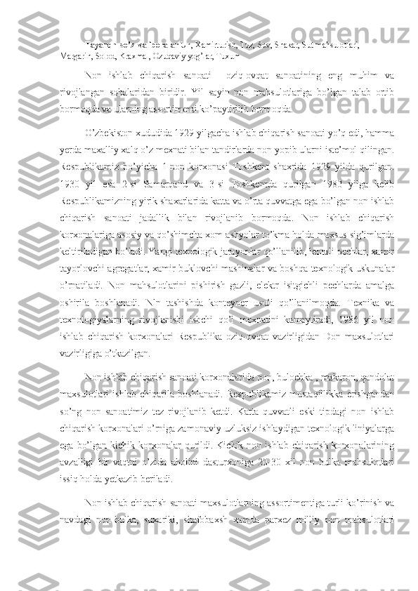 Tayanch  so’z  va iboralar  Un, Xamirturish, Tuz, Suv, Shakar, Sut mahsulotlari, 
Margarin, Solod, Kraxmal, Ozuqaviy yog’lar, Tuxum
Non   ishlab   chiqarish   sanoati     oziq-ovqat   sanoatining   eng   muhim   va
rivojlangan   sohalaridan   biridir.   Yil   sayin   non   mahsulotlariga   bo’lgan   talab   ortib
bormoqda va ularning assortimenti ko’paytirilib bormoqda.
O’zbekiston xududida 1929 yilgacha ishlab chiqarish sanoati yo’q edi, hamma
yerda maxalliy xalq o’z mexnati bilan tandirlarda non yopib ularni iste’mol qilingan.
Respublikamiz   bo’yicha   1-non   korxonasi   Toshkent   shaxrida   1929   yilda   qurilgan.
1930   yil   esa   2-si   Samarqand   va   3-si   Toshkentda   qurilgan   1980   yilga   kelib
Respublikamizning yirik shaxarlarida katta va o’rta quvvatga ega bo’lgan non ishlab
chiqarish   sanoati   jadallik   bilan   rivojlanib   bormoqda.   Non   ishlab   chiqarish
korxonalariga asosiy va qo’shimcha xom ashyolar to’kma holda maxsus sig’imlarda
keltiriladigan bo’ladi. Yangi texnologik jarayonlar qo’llanilib, lentali pechlar, xamir
tayorlovchi agregatlar, xamir buklovchi mashinalar va boshqa texnologik uskunalar
o’rnatiladi.   Non   mahsulotlarini   pishirish   gazli,   elektr   isitgichli   pechlarda   amalga
oshirila   boshlanadi.   Nln   tashishda   konteyner   usuli   qo’llanilmoqda.   Texnika   va
texnologiyalarning   rivojlanishi   ishchi   qo’l   mexnatini   kamaytiradi,   1986   yil   non
ishlab   chiqarish   korxonalari   Respublika   oziq-ovqat   vazirligidan   Don   maxsulotlari
vazirligiga o’tkazilgan.
Non ishlab chiqarish sanoati korxonalarida non, bulochka , makaron, qandolat
maxsulotlari   ishlab   chiqarila   boshlanadi.   Respublikamiz   mustaqillikka   erishgandan
so’ng   non   sanoatimiz   tez   rivojlanib   ketdi.   Katta   quvvatli   eski   tipdagi   non   ishlab
chiqarish korxonalari o’rniga zamonaviy uzluksiz ishlaydigan texnologik liniyalarga
ega  bo’lgan  kichik korxonalar  qurildi. Kichik  non ishlab  chiqarish  korxonalarining
avzalligi   bir   vaqtni   o’zida   aholini   dasturxoniga   20-30   xil   non   bulka   mahsulotlari
issiq holda yetkazib beriladi.
Non ishlab chiqarish sanoati maxsulotlarning assortimentiga turli ko’rinish va
navdagi   non-bulka,   suxariki,   shafobaxsh   xamda   parxez   milliy   non   mahsulotlari 