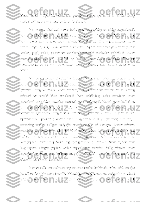 kiradi. Sanab o’tilgan bu maxsulotlar yuzlab nomlarga ega bo’lib bir biridan uning
navi, shakli va pishirish usullari bilan farqlanadi.
Non   maxsulotlari   turli   navlardagi   Javdar   va   bug’doy   unlaridan   tayyorlanadi.
Non   maxsulotlariga   og’irligi   0,5kg   va   undan   yuqori   bo’lgan   maxsulotlar   kiritiladi.
Non maxsus qoliplarda va pechning listlarida pishiriladi. Ularning resepturasi oddiy
bo’lib, unga un, suv, tuz va xamirturush kiradi. Ayrim non turlariga kam miqdorda
shakar,   yog’,   solod,   patoka   va   xushbo’ylantiruvchi   moddolar   qo’shiladi.   Bulka
maxsulotlariga   og’irligi   0,05-0,5   kg   bo’lgan   maxsulotlar   kiritiladi.   Ularning
resepturasiga   asosiy   xom   ashyolardan   tashqari   shakar,   yog’   va   boshqa   ashyolar
kiradi.
Non asosiy oziqa mahsuloti hisoblanadi. Non-asosan uglevodli oziqadir, unda
zarur   bo’lgan   optimal   nisbat   (4:1)   talabiga   javob   bermaydi.   Nonning   oziqaviylik
qimmati   uning   kaloriyasi,   xazm   bo’lishi,   oqsil,   vitamin   va   mineral   moddalarning
miqdori   va   tarkibi   bilan   baholanadi.   Non   tarkibidagi   oziqa   moddalar   inson
organizmi   tomonidan   butunlay   barchasi   xazm   bo’lmaydi.   Nonni   xazm   bo’lishiga
uning   g’ovakligi,   ta’mi,   tashqi   ko’rinishi,   uning   navi   va   boshqa   omillar   ta’sir
ko’rsatadi.   Qanchalik   uning   navi   yuqori   bo’lsa,   shunchalik   uning   oziqa   moddalari
ayniqsa   oqsili   yaxshiroq   xazm   bo’ladi.   1   kg   nonda   70-80g   oqsil   mavjud   bo’lib,   u
insonning   oqsilga   bo’lgan   extiyojini   taxminan   30%   ni   qoplaydi.   Nonda   mineral
moddalarning   umumiy   miqdori   1-2   %   ni   tashkil   qiladi.   Uning   navi   qanchalik   past
bo’lsa,   nonida   shunchalik   mineral   moddalarning   miqdori   ko’p   bo’ladi.   Vitaminlar
xam   jaydari   unlarda   oliy   Navli   unga   qaraganda   ko’p   uchraydi.   Masalan,   javdar   va
bug’doydan   olingpn   jaydari   undan   tayyolangan   nonning   550g   miqdori   inson
organizmi   rr   vitaminiga   bo’lgan   extiyojni   to’liq,   V1   vitamini   2.3   qismini,   V2
vitamini 1.6 qismini qondiradi.
Non va bulka maxsulotlari organoleptik (tashqi ko’rinishi, ta’mi, xidi, mag’iz
holati) va fizik-kimyoviy (namlik, kislotalik, g’ovaklik, yog’ va shakarning miqdori)
sifat   ko’rsatkichlari   birinchi   darajali   hisoblanadi,   chunki   maxsulot   organoleptik 