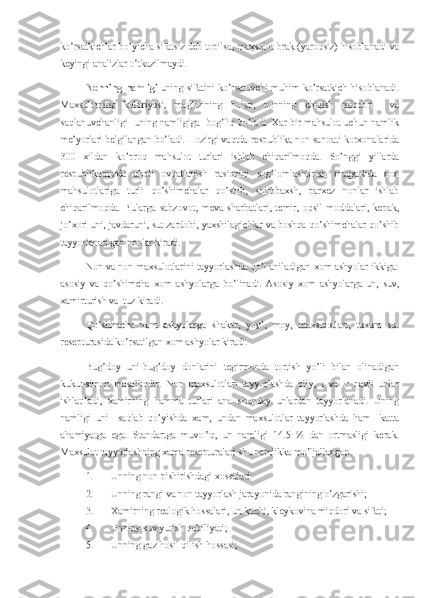 ko’rsatkichlar bo’yicha sifatsiz deb topilsa, maxsulot brak (yaroqsiz) hisoblanadi va
keyingi analizlar o’tkazilmaydi.
Nonning namligi -uning sifatini ko’rsatuvchi  muhim ko’rsatkich hisoblanadi.
Maxsulotning   koloriyasi,   mag’izining   holati,   nonning   chiqish   miqdori     va
saqlanuvchanligi   uning namligiga   bog’liq bo’ladi. Xar bir mahsulot uchun namlik
me’yorlari belgilangan bo’ladi. Hozirgi vaqtda respublika non sanoati korxonalarida
300   xildan   ko’proq   mahsulot   turlari   ishlab   chiqarilmoqda.   So’nggi   yillarda
respublikamizda   aholi   ovqatlanish   rasionini   sog’lomlashtirish   maqsadida   non
mahsulotlariga   turli   qo’shimchalar   qo’shib,   shifobaxsh,   parxez   nonlar   ishlab
chiqarilmoqda.   Bularga   sabzovot,   meva   sharbatlari,   temir,   oqsil   moddalari,   kepak,
jo’xori uni, javdaruni, sut zardobi, yaxshilagichlar va boshqa qo’shimchalar qo’shib
tayyorlanadigan nonlar kiradi.
Non va non maxsulotlarini tayyorlashda qo’llaniladigan xom ashyolar ikkiga:
asosiy   va   qo’shimcha   xom   ashyolarga   bo’linadi.   Asosiy   xom   ashyolarga-un,   suv,
xamirturish va  tuz kiradi.
Qo’shimcha   xom   ashyolarga   shakar,   yog’,   moy,   maxsulotlari,   tuxum   sut
resepturasida ko’rsatilgan xom ashyolar kiradi.
Bug’doy   uni-bug’doy   donlarini   tegirmonda   tortish   yo’li   bilan   olinadigan
kukunsimon   masalliqdir.   Non   maxsulotlari   tayyorlashda   oliy,   I   va   II   navli   unlar
ishlatiladi,   xamirning   hamma   turlari   ana   shunday   unlardan   tayyorlanadi.   Uning
namligi   uni     saqlab   qo’yishda   xam,   undan   maxsulotlar   tayyorlashda   ham     katta
ahamiyatga   ega.   Standartga   muvofiq,   un   namligi   14.5   %   dan   ortmasligi   kerak.
Maxsulot tayyorlashning xama resepturalari shu namlikka mo’ljallangan.
1. Unning non pishirishdagi xossalari:
2. Unning rangi va non tayyorlash jarayonida rangining o’zgarishi;
3. Xamirning realogik hossalari, un kuchi, kleykovina miqdori va sifati;
4. Unning suv yutish qobiliyati;
5. Unning gaz hosil qilish hossasi; 