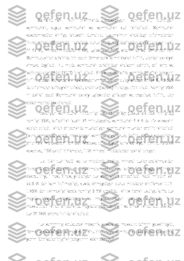 Xamarturish .   Non   pishirishda   presslangan   xamirturish,   quritilgan
xamirturish,   suyuq   xamirturish   va   xamirturish   suti   ishlatiladi.   Xamirturish
saxaramisedlar   sinfiga   kiruvchi   dumaloq,   tuxumsimon   shakldagi   to’qimalardan
iborat mikroorganizmdir. Tarkibida quruq moda quyidagilardan tashkil topgan oqsil
44-67   %,   mineral   moddalar   6-8%,   uglevodlar   30%,   vitaminlar   va   fermentlar   bor.
Xamirturushlar  tarkibida  bir  qator   fermentativ  komplekslar  bo’lib,  ulardan  asosiysi
zimaza   deyiladi.   Bu   moda   xamirturish   tarkibidagi   shakarni   achitib,   etil   spirt   va
karbonat angidridni (SO2) hosil qiladi. Shu xossaga ko’ra xamirda bijg’ish jarayoni
bo’lib   o’tadi.   Xamirturish   mikroorganizmlari   uchun   qulay   sharoit   26-28   S,   45-50S
da to’qimalar ko’payishi to’xtab, anabioz (karaxt) holatiga o’tib oladi. Namligi 75%
ni   tashkil   etadi   Xamirturish   asosiy   uglevodlar   glikogen   va   tregolaza   bo’lib,   ular
elektr manbai hisoblanadi.
Preslangan   xamirturish   nordonligi   120 -360   ml/gr   (uksus   kislotasi   birligida)
namligi   75%,  ko’tarilish   kuchi   76  minutigacha,   xamirturish   6-8  S  da   o’z  xossasini
saqlab qoladi. Ishlab chiqarishda muzlatilgan xamirturish muzidan eritilib ishlatiladi
(xona temperaturasida). Presslangan xamirturishga ozuqa bo’lib, shakar sanoatining
chiqindisi  melassa  qo’llaniladi. Melassa  to’q, suyuq  konsistensiyali  bo’lib, 45-50%
saxaroza, 12% azotli birikmalar, 10% mineral moddalardan tashkil topgan.
Tuz .   Osh   tuzi   NaCl   va   oz   miqdorda   boshqa   mineral   tuzlar   aralshmasidan
iborat.   Osh   tuzi   tarkibidagi   aralashmalari   miqdoriga   ko’ra   4   ta   navga   bo’linadi:
ekstra, oliy, 1 nav, 2 nav, yodlangan  tuz  xam  ishlab chiqariladi. NaCl  miqdori  97-
99.5   %   dan   kam   bo’lmasligi,   suvda   erimaydigan   quruq   moddalar   cho’kmasi   0.03-
0.85% dan oshmasligi kerak namligi 5-6% atrofida. Ishlov berish usuliga ko’ra tuz
mayda   kristalli,   maydalangan   va   maydalanmagan   tuzlarga   bo’linadi.   Non
maxsulotlari ishlab chiqarishda maydalangan tuzning 1 va 2 navi ishlatiladi. Asosan
tuz 26-28% eritma holida ishlatiladi.
Tuz   xamirning   strukturasi   mexanik   xossasi   va   maxsulot   ta’mini   yaxshilaydi,
fermentlar aktivligini kamaytiradi. Shu bilan birga xamirturish faoliyatini susaytirib,
yarim fabrikatlar bijg’ish jarayonini sekinlashtiradi. 