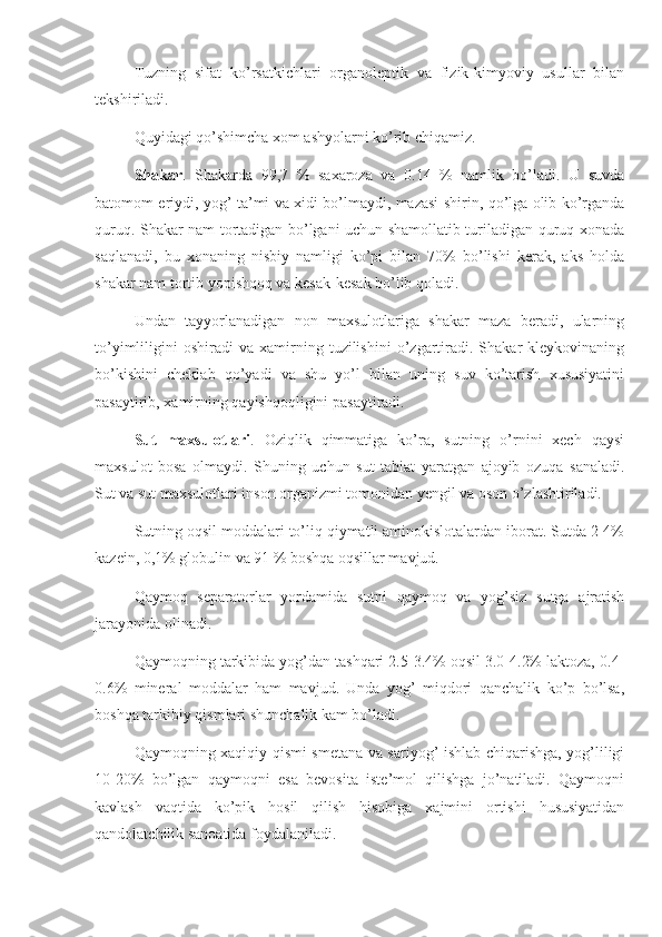 Tuzning   sifat   ko’rsatkichlari   organoleptik   va   fizik-kimyoviy   usullar   bilan
tekshiriladi.
Quyidagi qo’shimcha xom ashyolarni ko’rib chiqamiz.
Shakar .   Shakarda   99 , 7   %   saxaroza   va   0.14   %   namlik   bo’ladi.   U   suvda
batomom eriydi, yog’ ta’mi va xidi bo’lmaydi, mazasi shirin, qo’lga olib ko’rganda
quruq. Shakar nam tortadigan bo’lgani uchun shamollatib turiladigan quruq xonada
saqlanadi,   bu   xonaning   nisbiy   namligi   ko’pi   bilan   70%   bo’lishi   kerak,   aks   holda
shakar nam tortib yopishqoq va kesak-kesak bo’lib qoladi.
Undan   tayyorlanadigan   non   maxsulotlariga   shakar   maza   beradi,   ularning
to’yimliligini   oshiradi   va  xamirning  tuzilishini   o’zgartiradi.   Shakar   kleykovinaning
bo’kishini   cheklab   qo’yadi   va   shu   yo’l   bilan   uning   suv   ko’tarish   xususiyatini
pasaytirib, xamirning qayishqoqligini pasaytiradi.
Sut   maxsulotlari .   Oziqlik   qimmatiga   ko’ra,   sutning   o’rnini   xech   qaysi
maxsulot   bosa   olmaydi.   Shuning   uchun   sut   tabiat   yaratgan   ajoyib   ozuqa   sanaladi.
Sut va sut maxsulotlari inson organizmi tomonidan yengil va oson o’zlashtiriladi.
Sutning oqsil moddalari to’liq qiymatli aminokislotalardan iborat. Sutda 2-4%
kazein, 0,1% globulin va 91 % boshqa oqsillar mavjud.
Qaymoq   separatorlar   yordamida   sutni   qaymoq   va   yog’siz   sutga   ajratish
jarayonida olinadi.
Qaymoqning tarkibida yog’dan tashqari 2.5-3.4% oqsil 3.0-4.2% laktoza, 0.4-
0.6%   mineral   moddalar   ham   mavjud.   Unda   yog’   miqdori   qanchalik   ko’p   bo’lsa,
boshqa tarkibiy qismlari shunchalik kam bo’ladi.
Qaymoqning xaqiqiy qismi smetana va sariyog’ ishlab chiqarishga, yog’liligi
10-20%   bo’lgan   qaymoqni   esa   bevosita   iste’mol   qilishga   jo’natiladi.   Qaymoqni
kavlash   vaqtida   ko’pik   hosil   qilish   hisobiga   xajmini   ortishi   hususiyatidan
qandolatchilik sanoatida foydalaniladi. 