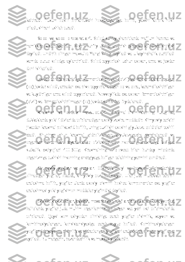 keltiradi.   Tuxum   oqsili   biriktiruvchi   hossalarga   ega   bo’lib,   yaxshi   ko’pik   hosil
qiladi, shirani ushlab turadi.
Solod   va   solod   preparatlari.   Solod   sun’iy   sharoitlarda   ma’lum   harorat   va
namlikda     undirilgan   don.   Donni   sun’iy   usulda   undirish   jarayoni   solod   yetishtirish
deyiladi. Undirib olingan maxsulot Yangi solod deyiladi va u keyinchalik quritiladi
xamda   quruq   solodga   aylantiriladi.   Solod   tayyorlash   uchun   asosan,   arpa   va   javdar
doni ishlatiladi.
Javdar donidan quritilgan fermentlashtirilgan (qizil) va fermentlashtirilmagan
(oq) javdar solodi, arpadan esa pivo tayyorlanadigan oq va qora, karamellashtirilgan
va kuydirilgan arpa solodi tayyorlanadi. Novvoylikda esa asosan fermentlashtirilgan
(qizil) va fermentlashtirilmagan (oq) javdar solodidan foydalanadi.
Kraxmal   va   ozuqa   maxsulotlari .   Kraxmal-o’simliklarning   urug’ida,
dukkaklarda yoki ildizlarida to’planadigan asosiy zaxira moddadir. Kimyoviy tarkibi
jixatdan kraxmal polisaxrid bo’lib, uning tuzilishi asosini glyukoza qoldiqlari tashlil
etadi.   Shuning   uchun   kraxmal   gidrolizlangan   glyukozagacha   parchalanadi   va
organizm   tomonidan   deyarli   to’liq   o’zlashtiriladi.   Insonning   kraxmalga   bo’lgan
sutkalik   extiyojlari   400-500g.   Kraxmalning   oziq-ovqat   bilan   bunday   miqdorda
organizmga tushishi insonning energiyaga bo’lgan talabining yarmini qondiradi.
Ozuqaviy   yog’lar   va   moylar .   O’simlik   moyi   va   hayvon   to’qimalaridan
olinadigan   yog’lar,   odatda,   kimyoviy   toza   bo’lmaydi.   Ular   juda   murakkab   tartibli
aralashma   bo’lib,   yog’lar   ularda   asosiy   qismini   boshqa   komponentlar   esa   yog’lar
aralashmasi yoki yog’simon moddalar yig’indisi deyiladi.
O’simliklar lipidlar, asosan, mevalar va urug’larda to’planadi . Xayvonlar,
baliqlarda   yog’lar   juda   muhim   organlarni   o’rab   turgan   vat   yeri   osti   to’qimalarida
to’planadi.   Qaysi   xom   ashyodan   olinishiga   qarab   yog’lar   o’simlik,   xayvon   va
kombinasiyalangan,   konsistansiyasiga   qarab   suyuq   bo’ladi.   Kombinasiyalangan
yog’lar deb xayvon, o’simlik va gidratlangan yog’larni aralashtirib olingan yog’larga
aytiladi. Bu margarin, pazandachilik va maxsus yog’lardir. 