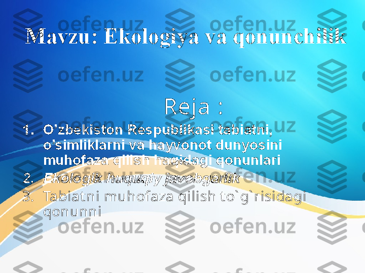 Mavzu: Ekologiya va qonunchilik
       Reja  :      
1. O’zbekiston Respublikasi tabiatni, 
o’simliklarni va hayvonot dunyosini 
muhofaza qilish haqidagi qonunlari
2. Ekologik huquqiy javobgarlik
3. Tabiat ni muhofaza qilish t o` g` risidagi 
qonunni  