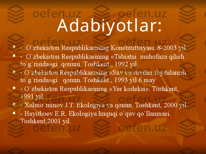 
-  O`zbekiston Respublikasining Konstitut ts iyasi. 8-2003 yil

-  O`zbekiston Respublikasining «Tabiatni  muhofaza qilish 
to`g`risida»gi  qonuni. T oshkent . ,  1992 yil.

- O`zbekiston Respublikasining «Suv va suvdan foydalanish 
to`g`risida»gi   qonun. T oshkeht . ,  1993 yil 6 may

-  O`zbekiston Respublikasining « Ye r kodeksi». Toshkent, 
1991 yil.

-  X olmo`minov J.T. Ekologiya va qonun. Toshkent, 2000 yil.

- Ha yit boev E.R. Ekologiya huquqi o`quv qo`llanmasi. 
Toshkent,2001 yil. Adabiy ot lar: 