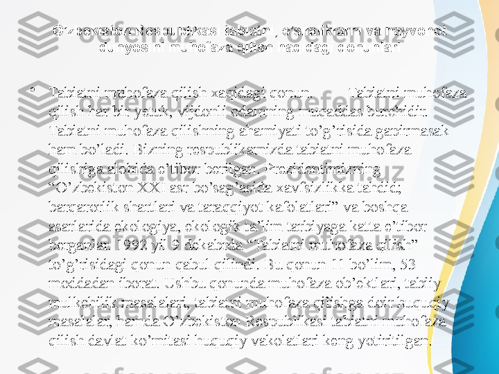 O’zbekiston Respublikasi tabiatni, o’simliklarni va hayvonot 
dunyosini muhofaza qilish haqidagi qonunlari
•
Tabiatni muhofaza qilish xaqidagi qonun.  Tabiatni muhofaza 
qilish har bir yetuk, vijdonli odamning muqaddas burchidir. 
Tabiatni muhofaza qilishning ahamiyati to’g’risida gapirmasak 
ham bo’ladi. Bizning respublikamizda tabiatni muhofaza 
qilishiga alohida e’tibor berilgan. Prezidentimizning 
“O’zbekiston XXI asr bo’sag’asida xavfsizlikka tahdid; 
barqarorlik shartlari va taraqqiyot kafolatlari” va boshqa 
asarlarida ekologiya, ekologik ta’lim tarbiyaga katta e’tibor 
berganlar. 1992 yil 9 dekabrda “Tabiatni muhofaza qilish” 
to’g’risidagi qonun qabul qilindi. Bu qonun 11 bo’lim, 53 
moddadan iborat. Ushbu qonunda muhofaza ob’ektlari, tabiiy 
mulkchilik masalalari, tabiatni muhofaza qilishga doir huquqiy 
masalalar, hamda O’zbekiston Respublikasi tabiatni muhofaza 
qilish davlat ko’mitasi huquqiy vakolatlari keng yotiritilgan. 