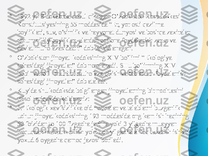 •
1992 yil 8 dekabrda qabul qilingan O’zbekiston Respublikasi 
Konstitutsiyasining 55 moddasida “Er, yer osti qazilma 
boyliklari, suv, o’simlik va hayvonat dunyosi va boshqa zaxiralar 
umummilliy boyliklar, ulardan oqilona foydalanish zarur va 
davlat muhofazasidadir” deb ta’kidlanagan. 
•
O’zbekiston jinoyat  kodeksining XIV bo’limi “Ekologiya 
sohasidagi jinoyatlar” deb nomlanadi. SHu bo’limning XIV – 
bobi “Atrof – muhitni muhofaza qilish va tabiatdan foydalanish 
sohasidagi jinoyatlar” deb ataladi.
•
Kuyida shu kodeksda belgilangan jinoyatlarning bir nechtasini 
misol tariqasida keltiramiz:
•
1. Ekologik xavfsizlikka oid normalar va talablarni buzganlik 
uchun jinoyat kodeksining 193-moddasida eng kam ish haqining 
50 foizidan to 100 fizgacha jarima yoki 3 yilgacha muayyan 
huquqdan mahrum qilish yoki uch yilgacha ahloq tuzatish ishlari 
yoxud 6 oygacha qamoq jazosi beriladi.  