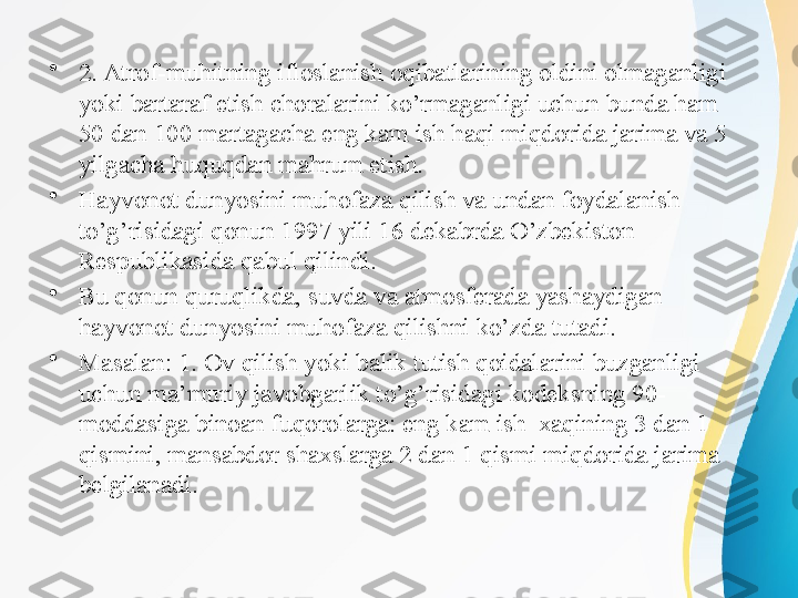 •
2. Atrof-muhitning ifloslanish oqibatlarining oldini olmaganligi 
yoki bartaraf etish choralarini ko’rmaganligi uchun bunda ham 
50 dan 100 martagacha eng kam ish haqi miqdorida jarima va 5 
yilgacha huquqdan mahrum etish.
•
Hayvonot dunyosini muhofaza qilish va undan foydalanish 
to’g’risidagi qonun 1997 yili 16 dekabrda O’zbekiston 
Respublikasida qabul qilindi.
•
Bu qonun quruqlikda, suvda va atmosferada yashaydigan 
hayvonot dunyosini muhofaza qilishni ko’zda tutadi. 
•
Masalan: 1. Ov qilish yoki balik tutish qoidalarini buzganligi 
uchun ma’muriy javobgarlik to’g’risidagi kodeksning 90-
moddasiga binoan fuqorolarga: eng kam ish  xaqining 3 dan 1 
qismini, mansabdor shaxslarga 2 dan 1 qismi miqdorida jarima 
belgilanadi. 