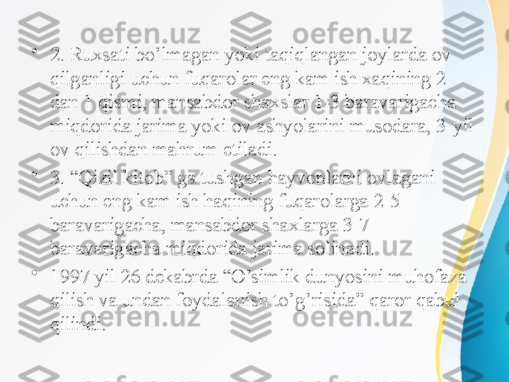 •
2. Ruxsati bo’lmagan yoki taqiqlangan joylarda ov 
qilganligi uchun fuqarolar eng kam ish xaqining 2 
dan 1 qismi, mansabdor shaxslar 1-3 baravarigacha 
miqdorida jarima yoki ov ashyolarini musodara, 3-yil 
ov qilishdan mahrum etiladi.
•
3. “Qizil kitob” ga tushgan hayvonlarni ovlagani 
uchun eng kam ish haqining fuqarolarga 2-5 
baravarigacha, mansabdor shaxlarga 3-7 
baravarigacha miqdorida jarima solinadi. 
•
1997 yil 26 dekabrda “O’simlik dunyosini muhofaza 
qilish va undan foydalanish to’g’risida” qaror qabul 
qilindi. 