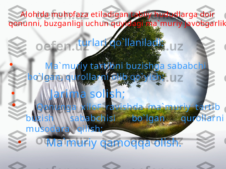 Alohida muhofaza et iladigan t abiiy  hududlarga doir 
qonunni , buzganligi uchun q uy idagi ma` muriy  jav obgarlik
turlari qo`llaniladi:  
•
        J arima solish; •
       Ma` muriy  t art ibni buzishga sababchi 
bo` lgan, qurollarni olib qo` y ish; 
•
    Qonunga  xilo F   rav ishda  ma` muriy   t art ib   
buzish  sababchisi  bo` lgan  qurollarni 
musodara   qilish;
•
      Ma`muriy qamoqqa olish. 