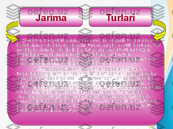 Jarima Turlari
•
O`zbekiston Respublikasining Ma`muriy javobgarlik to`g`risidagi 
kodeksining 8-bobida javobgarlik turlari aniq ko`rsatilib berilgan. 82-
moddada shunday deyiladi: Davlat qo`riqxonasi tartibini buzish 
fuqarolarga eng kam ish haqining bir baravaridan u ch 
baravarigacha, mansabdor shaxslarga esa uch baravaridan besh 
baravarigacha jarima solishga sabab bo`ladi.
•
74-moddada suvdan foydalanish qoidalarini buzish – 
fuqarolarga eng kam ish haqining 3/1 qismidan bir  baravarigacha, 
mansabdor shaxslarga esa – bir baravaridan uch baravarigacha 
miqdorida jarima solishga sabab bo`ladi deb yozib qo`yilgan. Yer 
osti boyliklaridan foydalanish talablarini buzish fuqarolarga eng kam 
ish haqining bir baravaridan ikki baravarigacha, mansabdor 
shaxslarga esa uch baravaridan besh baravarigacha miqdorda 
jarima solishga sabab bo`ladi. Tabiatni muhofaza qilishda intizomiy 
javobgarlik ham qo`llaniladi. Bunda aybdor xulqida noo`rin hatti-
harakat  mavjudligi inobatga olinadi.   