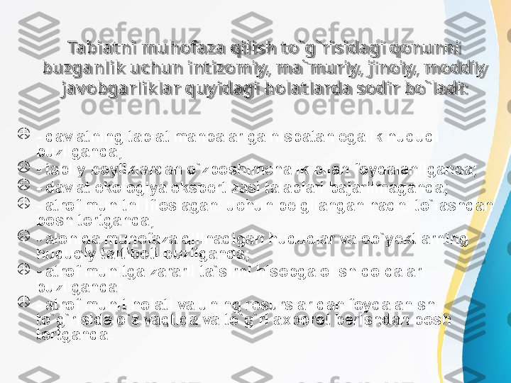 Tabiat ni muhofaza qilish t o` g` risidagi qonunni 
buzganlik  uchun int izomiy, ma` muriy, jinoiy, moddiy  
jav obgarlik lar q u y idagi holat larda sodir bo` ladi:

- davlatning tabiat manbalariga nisbatan egalik huquqi 
buzilganda; 

- tabiiy boyliklardan o`zboshimchalik bilan foydalanilganda;

- davlat ekologiya ekspertizasi talablari bajarilmaganda;

- atrof muhitni ifloslagani uchun belgilangan haqni to`lashdan 
bosh tortganda;

- alohida muhofaza qilinadigan hududlar va ob` y ektlarning 
huquqiy tartiboti buzilganda;

- atrof muhitga zararli ta`sirni hisobga olish qoidalari 
buzilganda:

- atrof muhit holati va uning resurslaridan foydalanish 
to`g`risida o`z vaqtida va to`g`ri a x borot berishdan bosh 
tortganda. 