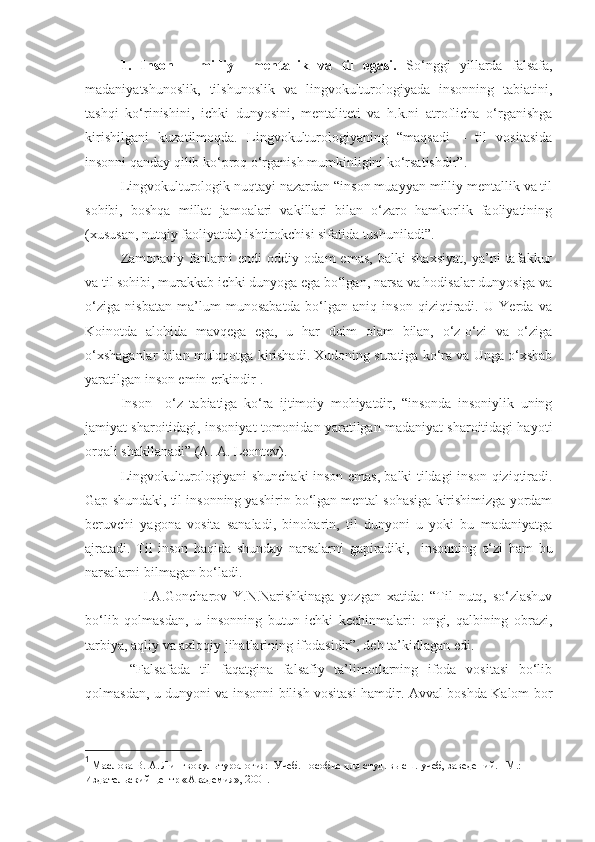 1.   Inson   –   milliy     mentallik   va   til   egasi.   So‘nggi   yillarda   falsafa,
madaniyatshunoslik,   tilshunoslik   va   lingvokulturologiyada   insonning   tabiatini,
tashqi   ko‘rinishini,   ichki   dunyosini,   mentaliteti   va   h.k.ni   atroflicha   o‘rganishga
kirishilgani   kuzatilmoqda.   Lingvokulturologiyaning   “maqsadi   –   til   vositasida
insonni qanday qilib ko‘proq o‘rganish mumkinligini ko‘rsatishdir” .      
Lingvokulturologik nuqtayi nazardan “inson muayyan milliy mentallik va til
sohibi,   boshqa   millat   jamoalari   vakillari   bilan   o‘zaro   hamkorlik   faoliyatining
(xususan, nutqiy faoliyatda) ishtirokchisi sifatida tushuniladi”. 
Zamonaviy   fanlarni   endi   oddiy   odam   emas,   balki   shaxsiyat,   ya’ni   tafakkur
va til sohibi, murakkab ichki dunyoga ega bo‘lgan, narsa va hodisalar dunyosiga va
o‘ziga   nisbatan   ma’lum   munosabatda   bo‘lgan   aniq   inson   qiziqtiradi.   U   Yerda   va
Koinotda   alohida   mavqega   ega,   u   har   doim   olam   bilan,   o‘z-o‘zi   va   o‘ziga
o‘xshaganlar bilan muloqotga kirishadi. Xudoning suratiga ko‘ra va Unga o‘xshab
yaratilgan inson emin-erkindir 1
.
Inson   –o‘z   tabiatiga   ko‘ra   ijtimoiy   mohiyatdir,   “insonda   insoniylik   uning
jamiyat sharoitidagi,   insoniyat tomonidan yaratilgan madaniyat sharoitidagi hayoti
orqali shakllanadi” (A. A. Leontev).    
Lingvokulturologiyani shunchaki inson emas ,   balki tildagi inson qiziqtiradi.
Gap shundaki, til insonning yashirin bo‘lgan mental sohasiga kirishimizga yordam
beruvchi   yagona   vosita   sanaladi,   binobarin,   til   dunyoni   u   yoki   bu   madaniyatga
ajratadi.   Til   inson   haqida   shunday   narsalarni   gapiradiki,     insonning   o‘zi   ham   bu
narsalarni bilmagan bo‘ladi.
        I.A.Goncharov   Y.N.Narishkinaga   yozgan   xatida:   “Til   nutq,   so‘zlashuv
bo‘lib   qolmasdan,   u   insonning   butun   ichki   kechinmalari:   ongi,   qalbining   obrazi,
tarbiya, aqliy va axloqiy jihatlarining ifodasidir”, deb ta’kidlagan edi.             
  “Falsafada   til   faqatgina   falsafiy   ta’limotlarning   ifoda   vositasi   bo‘lib
qolmasdan, u dunyoni va insonni bilish vositasi hamdir. Avval boshda Kalom bor
1
 Маслова В. А. Лингвокультурология:  Учеб. пособие для студ. высш. учеб, заведений. –М.: 
Издательский центр «Академия», 2001.    