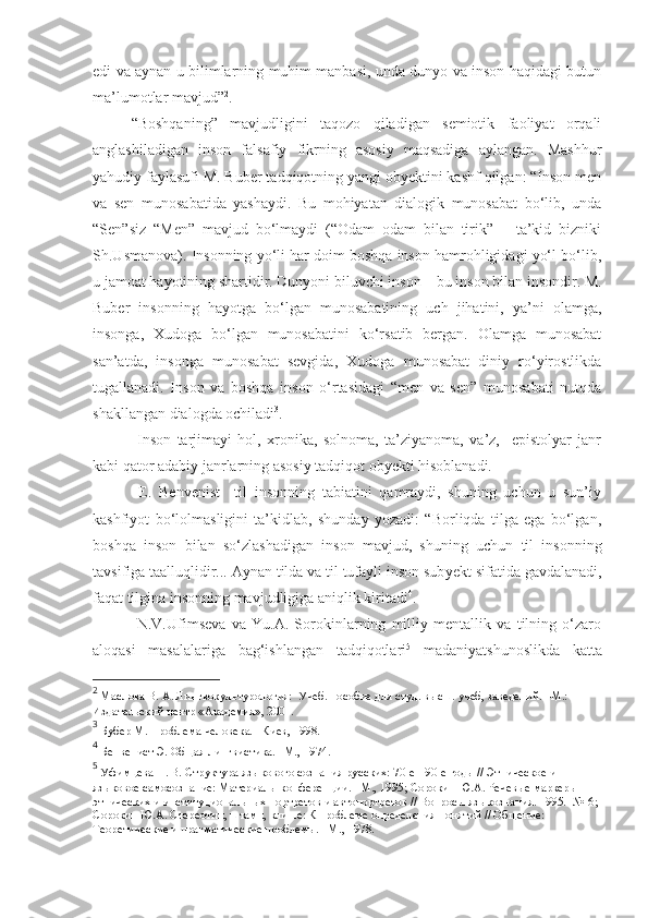 edi va aynan u bilimlarning muhim manbasi, unda dunyo va inson haqidagi butun
ma’lumotlar mavjud” 2
.
“Boshqaning”   mavjudligini   taqozo   qiladigan   semiotik   faoliyat   orqali
anglashiladigan   inson   falsafiy   fikrning   asosiy   maqsadiga   aylangan.   Mashhur
yahudiy faylasufi M. Buber tadqiqotning yangi obyektini kashf qilgan: “Inson men
va   sen   munosabatida   yashaydi.   Bu   mohiyatan   dialogik   munosabat   bo‘lib,   unda
“Sen”siz   “Men”   mavjud   bo‘lmaydi   (“Odam   odam   bilan   tirik”   –   ta’kid   bizniki
Sh.Usmanova). Insonning yo‘li har doim boshqa inson hamrohligidagi yo‘l bo‘lib,
u jamoat hayotining shartidir. Dunyoni biluvchi inson – bu inson bilan insondir. M.
Buber   insonning   hayotga   bo‘lgan   munosabatining   uch   jihatini,   ya’ni   olamga,
insonga,   Xudoga   bo‘lgan   munosabatini   ko‘rsatib   bergan.   Olamga   munosabat
san’atda,   insonga   munosabat   sevgida,   Xudoga   munosabat   diniy   ro‘yirostlikda
tugallanadi.   Inson   va   boshqa   inson   o‘rtasidagi   “men   va   sen”   munosabati   nutqda
shakllangan dialogda ochiladi 3
.
  Inson   tarjimayi   hol,   xronika,   solnoma,   ta’ziyanoma,   va’z,     epistolyar   janr
kabi qator adabiy janrlarning asosiy tadqiqot obyekti hisoblanadi.         
  E.   Benvenist     til   insonning   tabiatini   qamraydi,   shuning   uchun   u   sun’iy
kashfiyot   bo‘lolmasligini   ta’kidlab,   shunday   yozadi:   “Borliqda   tilga   ega   bo‘lgan,
boshqa   inson   bilan   so‘zlashadigan   inson   mavjud,   shuning   uchun   til   insonning
tavsifiga taalluqlidir... Aynan tilda va til tufayli inson sub y ekt sifatida gavdalanadi,
faqat tilgina insonning mavjudligiga aniqlik kiritadi 4
.       
  N.V.Ufimseva   va   Yu.A.   Sorokinlarning   milliy   mentallik   va   tilning   o‘zaro
aloqasi   masalalariga   bag‘ishlangan   tadqiqotlari 5
  madaniyatshunoslikda   katta
2
 Маслова В. А. Лингвокультурология:  Учеб. пособие для студ. высш. учеб, заведений. –М.: 
Издательский центр «Академия», 2001.   
3
 Бубер М. Проблема человека. –Киев, 1998. 
4
 Бенвенист Э. Общая лингвистика. –М., 1974. 
5
 Уфимцева Н. В. Структура языкового сознания русских: 70-е -   90-е годы // Этническое и 
языковое самосознание: Материалы конференции. –М., 1995 ;  Сорокин Ю.А. Речевые маркеры 
этнических и институциональных портретов и автопортретов // Вопросы языкознания. 1995. -№   6 ; 
С орокин Ю.А. Стереотип, штамп, клише: К проблеме определения понятий // Общение: 
Теоретические и прагматические проблемы. –М., 1978. 
  