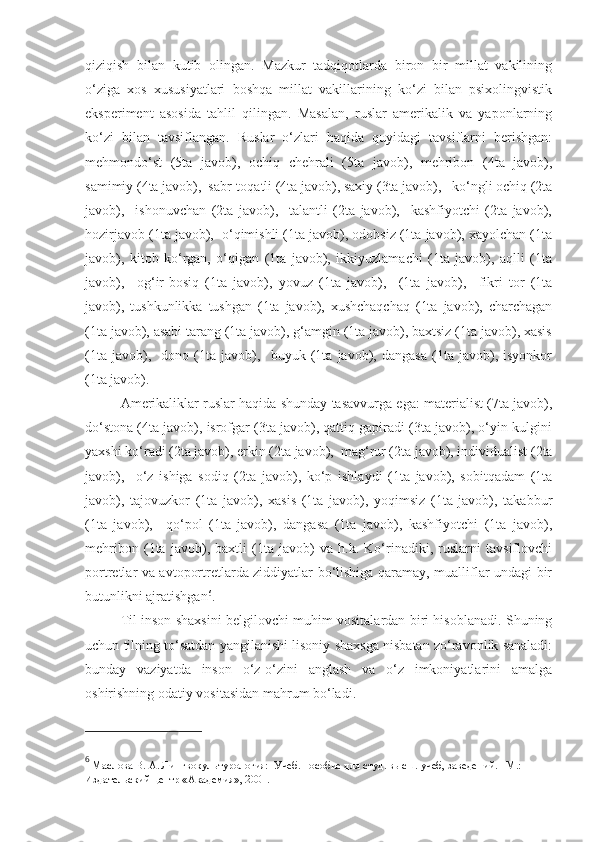 qiziqish   bilan   kutib   olingan.   Mazkur   tadqiqotlarda   biron   bir   millat   vakilining
o‘ziga   xos   xususiyatlari   boshqa   millat   vakillarining   ko‘zi   bilan   psixolingvistik
eksperiment   asosida   tahlil   qilingan.   Masalan,   ruslar   amerikalik   va   yaponlarning
ko‘zi   bilan   tavsiflangan.   Ruslar   o‘zlari   haqida   quyidagi   tavsiflarni   berishgan:
mehmondo‘st   (5ta   javob),   ochiq   chehrali   (5ta   javob),   mehribon   (4ta   javob),
samimiy (4ta javob),  sabr-toqatli (4ta javob), saxiy (3ta javob),   ko‘ngli ochiq (2ta
javob),     ishonuvchan   (2ta   javob),     talantli   (2ta   javob),     kashfiyotchi   (2ta   javob),
hozirjavob (1ta javob),  o‘qimishli (1ta javob), odobsiz (1ta javob), xayolchan (1ta
javob),   kitob   ko‘rgan,   o‘qigan   (1ta   javob),   ikkiyuzlamachi   (1ta   javob),   aqlli   (1ta
javob),     og‘ir-bosiq   (1ta   javob),   yovuz   (1ta   javob),     (1ta   javob),     fikri   tor   (1ta
javob),   tushkunlikka   tushgan   (1ta   javob),   xushchaqchaq   (1ta   javob),   charchagan
(1ta javob), asabi tarang (1ta javob), g‘amgin (1ta javob), baxtsiz (1ta javob), xasis
(1ta   javob),     dono   (1ta   javob),     buyuk   (1ta   javob),   dangasa   (1ta   javob),   isyonkor
(1ta javob). 
Amerikaliklar ruslar haqida shunday tasavvurga ega: materialist (7ta javob),
do‘stona (4ta javob), isrofgar (3ta javob), qattiq gapiradi (3ta javob), o‘yin-kulgini
yaxshi ko‘radi (2ta javob), erkin (2ta javob),  mag‘rur (2ta javob), individualist (2ta
javob),     o‘z   ishiga   sodiq   (2ta   javob),   ko‘p   ishlaydi   (1ta   javob),   sobitqadam   (1ta
javob),   tajovuzkor   (1ta   javob),   xasis   (1ta   javob),   yoqimsiz   (1ta   javob),   takabbur
(1ta   javob),     qo‘pol   (1ta   javob),   dangasa   (1ta   javob),   kashfiyotchi   (1ta   javob),
mehribon   (1ta   javob),   baxtli   (1ta   javob)   va   h.k.   Ko‘rinadiki,   ruslarni   tavsiflovchi
portretlar va avtoportretlarda ziddiyatlar bo‘lishiga qaramay, mualliflar undagi bir
butunlikni ajratishgan 6
.
Til inson shaxsini belgilovchi muhim vositalardan biri hisoblanadi. Shuning
uchun tilning to‘satdan yangilanishi lisoniy shaxsga nisbatan zo‘ravonlik sanaladi:
bunday   vaziyatda   inson   o‘z-o‘zini   anglash   va   o‘z   imkoniyatlarini   amalga
oshirishning odatiy vositasidan mahrum bo‘ladi.  
6
 Маслова В. А. Лингвокультурология:  Учеб. пособие для студ. высш. учеб, заведений. –М.: 
Издательский центр «Академия», 2001.    