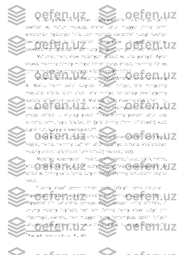 2. Lisoniy shaxs  Lisoniy shaxs – obyektiv voqelikni o‘z ko‘rishiga muvofiq
tasvirlash   va   ma’lum   maqsadga   erishish   uchun   muayyan   tilning   tizimli
vositalaridan   foydalangan   holda   ularni   matnlarda   aks   ettirishi   nuqtayi   nazaridan
tavsiflangan   u   yoki   bu   til   sohibidir.   Lisoniy   shaxs   –   muayyan   bilimlar   va
tasavvurlar majmu y iga ega bo‘lgan nutqiy faoliyatni namoyon qiluvchi shaxsdir. 
Ma’lumki,   inson ,   shaxs   madaniyatni   yaratadi   va   unda   yashaydi.   Aynan
shaxsda   insonning   ijtimoiy   mohiyati   birinchi   planga   chiqadi,   insonning   o‘zi   esa
ijtimoiy-madaniy hayotning subyekti sifatida namoyon bo‘ladi. 
Shaxs haqida boshqa ta’limotlar ham mavjud. Amerikalik mashhur psixolog
A.   Maslou   insonni   tashqi   dunyodan   mustaqil   bo‘lgan,   ichki   mohiyatning
mavjudligi   sifatida   talqin   qiladi.   Ichki   mohiyat   har   qanday   psixologiyaning
dastlabki   kelib   chiqish   asosidir.   A.   Maslouga   ko‘ra,   shaxsning   shakllanishi   –   bu
idealga   tomon   harakat   bo‘lib,   unda   shaxs   o‘z   imkoniyatlarini   har   tomonlama
amalga   oshiradi.   U   shunday   yozadi:   “Inson   zotining   yashashi   uchun   unga
koordinat   tizimi,   hayot   falsafasi,   din   (yoki   dinning   o‘rnini   to‘ldiruvchi)   xuddi
quyosh nuri, kalsiy yoki sevgiday zarur” 7
.  
  Shaxs   xalq,   millat   madaniy   an’analarining   manzarasida   baholanishi   kerak.
Negaki,   insonda   insonning   tug‘ilishi   uchun   madaniyat   doirasida   shakllanadigan
madaniy-antropologik prototip lozim bo‘ladi (Piskoppel, 1997). 
Madaniyat   kategoriyalari   –   makon,   zamon,   qismat,   huquq,   boylik,   mehnat,
vijdon, o‘lim va h.k. mavjud tizim qadriyatlarining o‘ziga xos xususiyatlarini  aks
ettiradi   va   ijtimoiy   axloq   hamda   dunyoni   o‘zlashtirishning   namunalarini   belgilab
beradi.  
“Lisoniy   shaxs”   termini   birinchi   marta   1927-yili   nemis   tilshunosi   I.
Veysgerberning “Ona til va ruhning shakllanishi” nomli asarida paydo bo‘lgan.  I.
Veysgerber   tilni   tushunishda   jamoatga   e’tibor   qaratgan.   Uning   ta’biricha,   til
umumiy   madaniy   boylikdir;   hech   kim   o‘zining   lisoniy   shaxsi   tufayli   tilni
o‘rganmaydi,   aksincha,   inson   muayyan   lisoniy   hamjamiyatga   tegishli   bo‘lgani
uchungina   tilga   sohib   chiqadi.     Rus   tilshunosligida   bu   sohaga   birinchi   bo‘lib
7
 Маслоу А. Психология бытия. –М., 1997.  