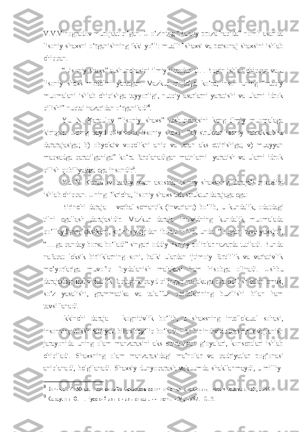 V.V.Vinogradov murojaat qilgan. U o‘zining “Badiiy proza haqida” nomli asarida
lisoniy shaxsni o‘rganishning ikki yo‘li: muallif shaxsi va personaj shaxsini ishlab
chiqqan.   
“Lisoniy shaxs” tushunchasini  ilmiy jihatdan  G.I. Bogin ishlab chiqqan va u
lisoniy   shaxs   modelini   yaratgan.   Mazkur   modelga   ko‘ra,   inson   uning   “nutqiy
muomalani   ishlab   chiqishga   tayyorligi,   nutqiy   asarlarni   yaratishi   va   ularni   idrok
qilishi” nuqtai nazaridan o‘rganiladi 8
. 
Yu.   N.   Karaulov   “lisoniy   shaxs”   tushunchasini   keng   ilmiy   muomalaga
kiritgan.   Uning   qayd   qilishicha,   lisoniy   shaxs   –“a)   struktur-lisoniy   murakkablik
dararajasiga;   b)   obyektiv   voqelikni   aniq   va   teran   aks   ettirishiga;   v)   muayyan
maqsadga   qaratilganiga”   ko‘ra   farqlanadigan   matnlarni     yaratish   va   ularni   idrok
qilish qobiliyatiga ega insondir 9
. 
Yu.   N.   Karaulov   badiiy   matn   asosida   lisoniy   shaxsning   darajali   modelini
ishlab chiqqan. Uning fikricha, lisoniy shaxs uch struktur darajaga ega :
Birinchi   daraja   –   verbal-semanti k   (invariant)   bo‘lib,   u   kundalik,   odatdagi
tilni   egallash   darajasidir.   Mazkur   daraja   individning   kundalik   muomalada
qo‘llaydigan leksikoni, so‘z boyligidan iborat bo‘lib, unda   “Bugun havo yaxshi”,
“….ga qanday borsa bo‘ladi” singari oddiy lisoniy qoliplar nazarda tutiladi. Bunda
nafaqat   leksik   birliklarning   soni,   balki   ulardan   ijtimoiy   farqlilik   va   variativlik
me’yorlariga   muvofiq   foydalanish   malakasi   ham   hisobga   olinadi.   Ushbu
darajadagi individuallik faqatgina qayd qilingan malakaga ega bo‘lish bilan emas,
so‘z   yasalishi,   grammatika   va   talaffuz   qoidalarining   buzilishi   bilan   ham
tavsiflanadi.    
Ikkinchi   daraja   –   kognitivlik   bo‘lib,   u   shaxsning   intellektual   sohasi,
insonning bilish faoliyati bilan bog‘liq bo‘ladi.  Har bir individuumning  rivojlanish
jarayonida   uning   olam   manzarasi ni   aks   ettiradigan   g‘oyalari,   konseptlari   ishlab
chiqiladi.   S haxsning   olam   manzarasidagi   ma’nolar   va   qadriyatlar   pog‘onasi
aniqlanadi,   belgilanadi.   Shaxsiy   dunyoqarash   vakuumda   shakllanmaydi,   u   milliy-
8
 Богин Г. И. Модель языковой личности в ее отношении к разновидностям текстов. –Л., 1984. 
9
 Караулов Ю. Н. Русский язык и языковая личность.    –М., 1987. – C . 3. 