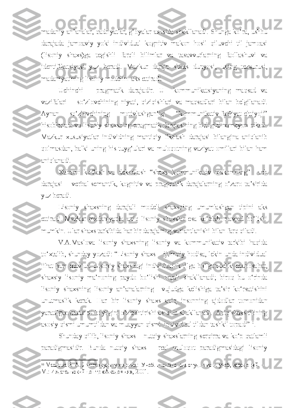 madaniy an’analar, qadriyatlar, g‘oyalar asosida shakllanadi. Shunga ko‘ra, ushbu
darajada   jamoaviy   yoki   individual   kognitiv   makon   hosil   qiluvchi   til   jamoasi
(lisoniy   shaxs)ga   tegishli   farqli   bilimlar   va   tasavvurlarning   faollashuvi   va
identifikatsiyasi   yuz   beradi.   Mazkur   daraja   shaxs   dunyosi,   uning   tezaurusi,
madaniyatining lisoniy modelini aks ettir adi. 
Uchinchi   –   pragmatik   darajadir.   U     kommunikatsiyaning   maqsad   va
vazifalari   –   so‘zlovchining   niyati,   qiziqishlari   va   maqsadlari   bilan   belgilanadi.
Aynan   so‘zlovchining   motivlashganligi   “ kommuni kativ-faoliyat-ehtiyoji”
hisoblanadi va lisoniy shaxsning pragmatik darajasining birligini namoyon qiladi.
Mazkur   xususiyatlar   individning   mantiqiy   fikrlash   darajasi   bilangina   aniqlanib
qolmasdan,   balki   uning   his-tuyg‘ulari   va   muloqotning  vaziyat   omillari   bilan  ham
aniqlanadi.  
Xabarni   kodlash   va   dekodlash   “shaxs   kommunikativ   makonining”     uch
darajasi   –   verbal-semantik,   kognitiv   va   pragmatik   darajalarning   o‘zaro   ta’sirida
yuz beradi.  
Lisoniy   shaxsning   darajali   modeli   shaxsning   umumlashgan   tipini   aks
ettiradi.   Mazkur   madaniyatda   aniq   lisoniy   shaxslar   esa   ko‘plab   mavjud   bo‘lishi
mumkin. Ular shaxs tarkibida har bir darajaning varia ntlanishi  bilan farq qiladi. 
V.A.Maslova   lisoniy   shaxsning   lisoniy   va   kommunikativ   tarkibi   haqida
to‘xtalib, shunday yozadi: “Lisoniy shaxs – ijtimoiy hodisa, lekin unda individual
jihat ham  mavjud. Lisoniy shaxsdagi  individuallik tilga bo‘lgan ichki  munosabat,
shaxsiy   lisoniy   ma’noning   paydo   bo‘lishi   orqali   shakllanadi;   biroq   bu   o‘rinda
lisoniy   shaxsning   lisoniy   an’analarning     vujudga   kelishiga   ta’sir   ko‘rsatishini
unutmaslik   kerak.   Har   bir   lisoniy   shaxs   aniq   insonning   ajdodlar   tomonidan
yaratilgan butun til boyligini o‘zlashtirishi asosida shakllanadi.  Aniq shaxs tilining
asosiy qismi umumtildan va muayyan qismi  individual tildan tashkil topadi” 10
.  
Shunday qilib, lisoniy shaxs – nutqiy shaxslarning   ser qirra va ko‘p qatlamli
paradigmasidir.   Bunda   nutqiy   shaxs   –   real   muloqot   paradigmasidagi   lisoniy
10
 Маслова В. А. Лингвокультурология:  Учеб. пособие для студ. высш. учеб, заведений. –
М.: Издательский центр «Академия», 2001.    