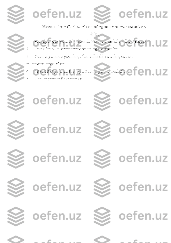 Mavzu: Frankfurt sulhidan so’ng xalqaro munosabatlar.
Reja.
1. Fransiya-Prusiya urushi davrida Yevropa davlatlari diplomatiyasi.
2. Frankfurt sulh shartnomasi va uning tarixiy o’rni.
3. Germanya Imperyasining e’lon qilinishi va uning xalqaro 
munosabatlarga ta’siri.
4. 1871-1873 yillarda Fransiya Germanya munosabatlari.
5. Uch Imperator Shartnomasi.           
      