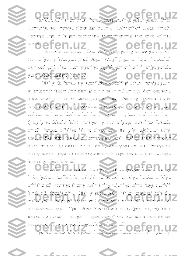         Frankfurt   sulh   shartnomasi   fransuz-pruss   urushiga   yakun   yasadi,   biroq
Germaniya   va   Fransiya   o`rtasidagi   qadimgi   dushmanlikni   tugata   olmadi.
Fransiya   unga   qo`yilgan   talonchikik   shartnomasining   shartlariga   ko`nika
olmadi
                Nemislar   tomonidan   Elzas   va   Lotaringiyaning   anneksiya   qilinishi
Germaniyaning katta yutug`i edi. Agar 1870-yilgi german hujum harakatlari
oson kechgan bo`lsa, Lotaringiyani yo`q qilish german havfini Parijga yanada
yaqinlashuvidan darak berar edi.
                1871-yilda   fransuz   siyosatchilaring   ko`pchiligi   uchun   Fransiya   yaqin
yillarda tinchlikga muhtoj ekanligi ochiq oydin ma`lum edi. Mamlakat yana
qayta   urush   olib   borish   uchun   juda   zaif   edi.   Tyerning   Bismark   oldida
laganbardorlik qilishi to`liq asosda ta`naga uchraydi. Biroq uning Gambettan
tashqari   so`l   taraf   dushmanlari   ham,   hamda   o`ng   taraf   muholiflari   ham
(Broyliy   va   dekarlar   kabi)   Fransiyaning   Germaniyaga     qarshi   tez   fursatda
omadli   harakat   qilishiga   ishona   olmas   edi.   1870-yilgi   tajribadan   so'ng
sog'lom   fikrlovchi   fransuzlar   Germaniyaga   qarshi   ittifoqdoshsiz   birma-bir
qarshi  chiqish  ilojsiz  ekanligini  bilishardi, shuningdek  ular toki Fransiya o'z
harbiy   kuchini   qayta   tiklab   olmaguncha   hech   qaysi   davlat   u   bilan   ittifoqga
kirmasligini ham bilar edi.
              Lekin   o'sha   vaqtda   Fransiyani   boshqarayotgan   kuchlar   harbiy
imkoniyatlarni   tezlik   bilan   oshirish   ittifoqdosh   topishga   harakat   qilishga
urinishar   edi.   Fransiya   sharqiy   qushnisining   hujumiga   doimo     tayyor   turishi
kerak   edi.   Fransiyaning     1873   yilgacha   tashqi   ishlar     masalasi   bo`yicha
ma`suliyatni     bo`yniga     olgan     va   Germaniya   bilan     tinchlik   munosabatini
o`rnatishga uringan.   Tyer  “Agar  Yevropada konflikt  (yani  mojora)  kelib
chiqsa   biz bundan       tabiiyki       foydalanamiz” shu   kun etib kelgunicha esa
Fransiya o`zining armiyasini qayta tiklashi lozim edi.
         Tyer va fransuz ichki siyosatini boshqaruvchilardan bo’lmish    Tyerning 