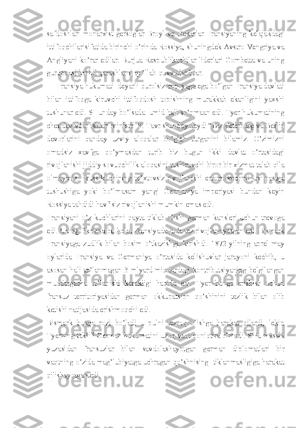 safdoshlari   monarxist   gersoglar   Broyl   va   Dekarlar   Fransiyaning   kelajakdagi
ittifoqchilarisifatida birinchi o’rinda Rossiya, shuningdek Avstro-Vengriya va
Angliyani ko’rar edilar. Burjua Respublikachilar liderlari Gombetta va uning
guruppasi bir hil qarashlarni qo’llab-quvvatlardilar.
     Fransiya hukumati  deyarli qurolsiz armiyaga ega bo’lgan Fransiya davlati
bilan   ittifoqga   kiruvchi   ittifoqdosh   topishning   murakkab   ekanligini   yaxshi
tushunar edi. SHunday bo’lsada  umid hali so’nmaan edi. Tyer hukumatining
chet davlatlar ishlari ministri Y. Tavr shunday deydi “Biz Peterburg va Berlin
devorlarini   qanday   uzviy   aloqalar   bo’glab   turganini   bilamiz.   O’zimizni
omadsiz   xavfga   qo’ymasdan   turib   biz   bugun   ikki   davlat   o’rtasidagi
rivojlanishi jiddiy sovuqchilik aloqasini tushiruvchi biror bir xizmat talab qila
olmaymiz.   Pruss   kuchining   to’xtovsiz   rivojlanishi   ertami   kechmi   uni   pastga
tushushiga   yoki   bo’lmasam   yangi   Germaniya   imperiyasi   bundan   keyin
Rossiya tahdidi havfisiz rivojlanishi mumkin emas edi. 
Fransiyani   o’z   kuchlarini   qayta   tiklab   olishi   german   kansleri   uchun   trevoga
edi. Uning fikricha bu holat Fransiyada juda tez rivojlanayotgan edi. Bismark
Fransiyaga   zudlik   bilan   bosim   o’tkazishga   kirishdi.   1872-yilning   aprel-may
oylarida   Fransiya   va   Germaniya   o’rtasida   kelishuvlar   jarayoni   kechib,   u
asosan hali to’lanmagan 3 mlyard miqdordagi kontributsiyaning belgilangan
muddatgacha   to’lanishi   kerakligi   haqida   edi.   Tyer   bunga   erishish   uchun
fransuz   territoriyasidan   german   okkupatsion   qo’shinini   tezlik   bilan   olib
ketishi natijasida erishmoqchi edi.
Bismark   bunga   rozi   bo’ladi   u   pulni   tezroq   olishga   harakat   qilardi,   lekin
Tyerning taklifi German hukumatini uzoq vaqt qoniqtira olmadi. SHu masala
yuzasidan   fransuzlar   bilan   savdolashayotgan   german   diplomatlari   bir
vaqtning o’zida mag’lubiyatga uchragan qo’shnising  tiklanmasligiga harakat
qilishayotgan edi. 