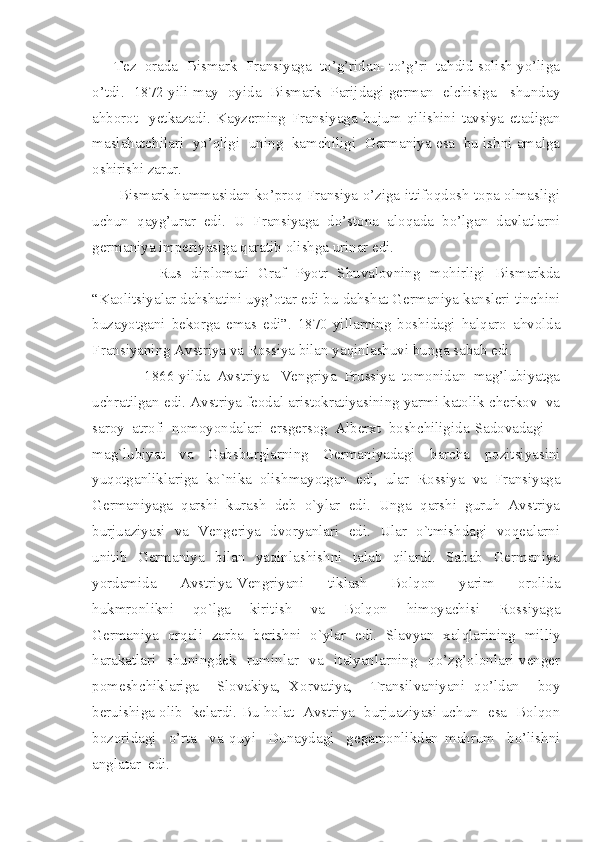      Tez  orada  Bismark  Fransiyaga  to’g’ridan- to’g’ri  tahdid solish yo’liga
o’tdi.   1872-yili may   oyida   Bismark   Parijdagi german   elchisiga     shunday
ahborot     yetkazadi.   Kayzerning   Fransiyaga   hujum   qilishini   tavsiya   etadigan
maslahatchilari  yo’qligi  uning  kamchiligi  Germaniya esa  bu ishni amalga
oshirishi zarur. 
       Bismark hammasidan ko’proq Fransiya o’ziga ittifoqdosh topa olmasligi
uchun   qayg’urar   edi.   U   Fransiyaga   do’stona   aloqada   bo’lgan   davlatlarni
germaniya imperiyasiga qaratib olishga urinar edi. 
              Rus   diplomati   Graf   Pyotr   Shuvalovning   mohirligi   Bismarkda
“Kaolitsiyalar dahshatini uyg’otar edi bu dahshat Germaniya kansleri tinchini
buzayotgani   bekorga   emas   edi”.   1870-yillarning   boshidagi   halqaro   ahvolda
Fransiyaning Avstriya va Rossiya bilan yaqinlashuvi bunga sabab edi. 
              1866-yilda   Avstriya-   Vengriya   Prussiya   tomonidan   mag’lubiyatga
uchratilgan edi. Avstriya feodal aristokratiyasining yarmi katolik cherkov  va
saroy  atrofi  nomoyondalari  ersgersog  Alberxt  boshchiligida Sadovadagi
mag`lubiyat     va     Gabsburglarning     Germaniyadagi     barcha     pozitsiyasini
yuqotganliklariga  ko`nika  olishmayotgan  edi,  ular  Rossiya  va  Fransiyaga
Germaniyaga  qarshi  kurash  deb  o`ylar  edi.  Unga  qarshi  guruh  Avstriya
burjuaziyasi   va   Vengeriya   dvoryanlari   edi.   Ular   o`tmishdagi   voqealarni
unitib     Germaniya    bilan    yaqinlashishni     talab    qilardi.    Sabab     Germaniya
yordamida     Avstriya-Vengriyani     tiklash     Bolqon     yarim     orolida
hukmronlikni     qo`lga     kiritish     va     Bolqon     himoyachisi     Rossiyaga
Germaniya  orqali  zarba  berishni  o`ylar  edi.  Slavyan  xalqlarining  milliy
harakatlari     shuningdek     ruminlar     va     italyanlarning     qo’zg’olonlari   venger
pomeshchiklariga     Slovakiya,   Xorvatiya,     Transilvaniyani   qo’ldan     boy
beruishiga olib   kelardi. Bu holat   Avstriya   burjuaziyasi uchun   esa   Bolqon
bozoridagi     o’rta     va   quyi     Dunaydagi     gegamonlikdan   mahrum     bo’lishni
anglatar  edi.   