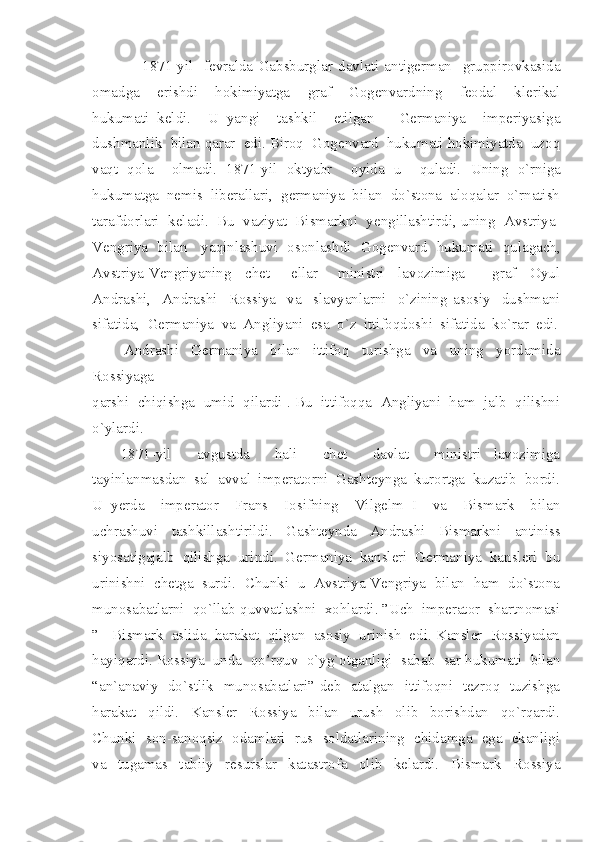                   1871-yil     fevralda   Gabsburglar   davlati   antigerman     gruppirovkasida
omadga     erishdi     hokimiyatga     graf     Gogenvardning     feodal     klerikal
hukumati   keldi.     U   yangi     tashkil     etilgan       Germaniya     imperiyasiga
dushmanlik  bilan qarar  edi. Biroq  Gogenvard  hukumati hokimiyatda  uzoq
vaqt   qola     olmadi.   1871-yil   oktyabr     oyida   u     quladi.   Uning   o`rniga
hukumatga  nemis  liberallari,  germaniya  bilan  do`stona  aloqalar  o`rnatish
tarafdorlari  keladi.  Bu  vaziyat  Bismarkni  yengillashtirdi, uning  Avstriya-
Vengriya   bilan     yaqinlashuvi   osonlashdi   Gogenvard   hukumati   qulagach,
Avstriya-Vengriyaning     chet   –   ellar       ministri     lavozimiga         graf     Oyul
Andrashi,     Andrashi     Rossiya     va     slavyanlarni     o`zining   asosiy     dushmani
sifatida,  Germaniya  va  Angliyani  esa  o`z  ittifoqdoshi  sifatida  ko`rar  edi.
          Andrashi     Germaniya     bilan     ittifoq     turishga     va     uning     yordamida
Rossiyaga  
qarshi  chiqishga  umid  qilardi . Bu  ittifoqqa  Angliyani  ham  jalb  qilishni
o`ylardi. 
1871-yil     avgustda     hali     chet     davlat     ministri   lavozimiga
tayinlanmasdan  sal  avval  imperatorni  Gashteynga  kurortga  kuzatib  bordi.
U   yerda     imperator     Frans     Iosifning     Vilgelm   I     va     Bismark     bilan
uchrashuvi     tashkillashtirildi.     Gashteynda     Andrashi     Bismarkni     antiniss
siyosatigajalb  qilishga  urindi.  Germaniya  kansleri  Germaniya  kansleri  bu
urinishni  chetga  surdi.  Chunki  u  Avstriya-Vengriya  bilan  ham  do`stona
munosabatlarni  qo`llab-quvvatlashni  xohlardi. ”Uch  imperator  shartnomasi
”  -Bismark  aslida  harakat  qilgan  asosiy  urinish  edi. Kansler  Rossiyadan
hayiqardi. Rossiya  unda  qo’rquv  o`yg`otganligi  sabab  sar hukumati  bilan
“an`anaviy   do`stlik   munosabatlari” deb   atalgan   ittifoqni   tezroq   tuzishga
harakat     qildi.     Kansler     Rossiya     bilan     urush     olib     borishdan     qo`rqardi.
Chunki   son-sanoqsiz   odamlari   rus   soldatlarining   chidamga   ega   ekanligi
va     tugamas     tabiiy     resurslar     katastrofa     olib     kelardi.     Bismark     Rossiya 