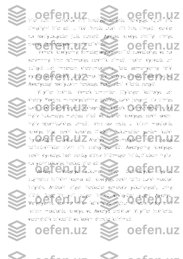 bilan   qurolli   tuqnashuv   olib   boradigan   taqdirda   Fransiyaga   hujum   qila
olmasligini   bilar   edi.   U   ikki   frontda   urush   olib   bora   olmasdi.   Kansler
rus     revolyutsuyadan     juda     qurqardi.     Ayniqsa     Rossiya     qirolligi     o`rniga
rossiya  demokratiyasining  o`rnatilishidan.  
Bismark  Rossiyaning  Somaderjaviyasini  qo`llab-quvvatlashga  va  rus
sarizmining     biror     reformasiga     qarshilik     qilmadi.     Tashqi     siyosatda     uni
qullaydi.   Uch     imperator     shartnomasini     u     faqat     germaniyaning     ichki
siyosati  yaxshilanishi  uchun  emas  balki  Rossiya,  Polsha,  Germaniya  va
Avstriyadagi  revolyutsion  harakatga  qarshi  qurol  sifatida  qaraydi.
70-yillar     boshida     Bismark     tomonidan     O`ylangan     kaolitsiya     uch
sharqiy  Yevropa  monarxiyalarining  ittifoqini  tuzish  jarayoni  o`z  o`rniga
tusha  boshlaydi. Andrashi  Gashteyndagi  Bismark  bilan  suhbatidan  so`ng
ingliz   hukumatiga   murojaat   qiladi   va   u   bilan   Rossiyaga   qarshi   avstro-
ingliz     rejasinituzishga     urinadi.     Biroq     tez     orada     u     Bolqon     masalasida
Rossiya     bilan     qarshi     kurashga     Gladston     hukumatidan     yordam     kutish
foydasizligini     tushunadi.     Angliya     diplomatiyasi     har     qanday
ittifoqdoshlikdan     o`zini     olib     qochayotgan     edi.     Avstriyaning     Rossiyaga
qarshi  siyosatiga  hech  qanday  e`tiroz  bildirmagan  holda, Gladston  ingliz-
rus  yaqinlashuviga  harakat  qilar  edi.  
Avstriya   –   Vengriya     hukumati     britan     diplomatiyasi     o`yinida
qug`irchoq  bo`lishni  istamas  edi.  Rossiyaga  qarshi  ittifoq  tuzish  masalasi
bo`yicha     Andrashi     qilgan     harakatlar     samarasiz     yakunlangach,     uning
oldida     faqat     bir     yo`l     qolgan     bo`ladi:   xoxlaydimi     yuqmi     Avstriya-
Vengriya     bu     dushman     bilan     kelishishga     majbur     bo`ladi.shunday     qilib
Bolqon   masalasida   Rossiya   va    Avstriya   tortishuvi   70-yillar   boshlarida
vaqtinchalik  to`xtatildi  va  keskin  choralar  ko`rilmadi. 