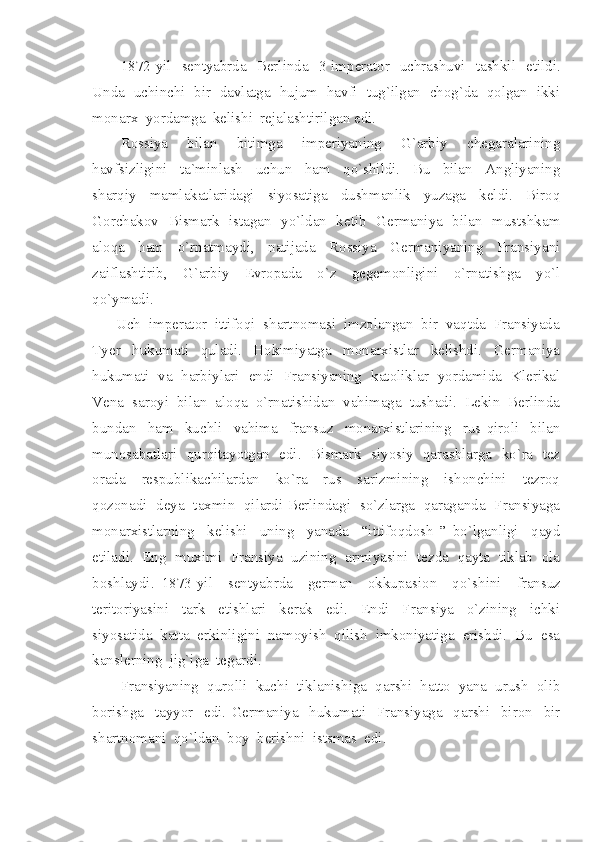 1872-yil   sentyabrda   Berlinda   3 imperator   uchrashuvi   tashkil   etildi.
Unda  uchinchi  bir  davlatga  hujum  havfi  tug`ilgan  chog`da  qolgan  ikki
monarx  yordamga  kelishi  rejalashtirilgan edi.
Rossiya     bilan     bitimga     imperiyaning     G`arbiy     chegaralarining
havfsizligini     ta`minlash     uchun     ham     qo`shildi.     Bu     bilan     Angliyaning
sharqiy     mamlakatlaridagi     siyosatiga     dushmanlik     yuzaga     keldi.     Biroq
Gorchakov   Bismark   istagan   yo`ldan   ketib   Germaniya   bilan   mustshkam
aloqa     ham     o`rnatmaydi,     natijada     Rossiya     Germaniyaning     Fransiyani
zaiflashtirib,     G`arbiy     Evropada     o`z     gegemonligini     o`rnatishga     yo`l
qo`ymadi.
      Uch  imperator  ittifoqi  shartnomasi  imzolangan  bir  vaqtda  Fransiyada
Tyer     hukumati     quladi.     Hokimiyatga     monarxistlar     kelishdi.     Germaniya
hukumati   va   harbiylari   endi   Fransiyaning   katoliklar   yordamida   Klerikal
Vena  saroyi  bilan  aloqa  o`rnatishidan  vahimaga  tushadi.  Lekin  Berlinda
bundan     ham     kuchli     vahima     fransuz     monarxistlarining     rus   qiroli     bilan
munosabatlari   qurqitayotgan   edi.   Bismark   siyosiy   qarashlarga   ko`ra   tez
orada     respublikachilardan     ko`ra     rus     sarizmining     ishonchini     tezroq
qozonadi  deya  taxmin  qilardi Berlindagi  so`zlarga  qaraganda  Fransiyaga
monarxistlarning     kelishi     uning     yanada     “ittifoqdosh   ”   bo`lganligi     qayd
etiladi.  Eng  muximi  Fransiya  uzining  armiyasini  tezda  qayta  tiklab  ola
boshlaydi.   1873-yil     sentyabrda     german     okkupasion     qo`shini     fransuz
teritoriyasini     tark     etishlari     kerak     edi.     Endi     Fransiya     o`zining     ichki
siyosatida  katta  erkinligini  namoyish  qilish  imkoniyatiga  erishdi.  Bu  esa
kanslerning  jig`iga  tegardi.  
Fransiyaning  qurolli  kuchi  tiklanishiga  qarshi  hatto  yana  urush  olib
borishga     tayyor     edi.   Germaniya     hukumati     Fransiyaga     qarshi     biron     bir
shartnomani  qo`ldan  boy  berishni  istsmas  edi. 