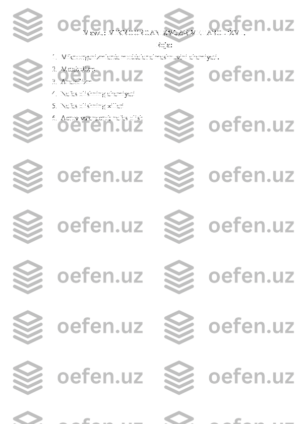 Mavzu:  MIKROORGANIZMLAR METABOLIZMI. 
Reja:
1. Mikroorganizmlarda moddalar almashnuvini ahamiyati .
2. Metabolizm
3. Anabolizm
4. Nafas olishning ahamiyati
5. Nafas olishning xillari
6. Aerov va anaerob nafas olish 