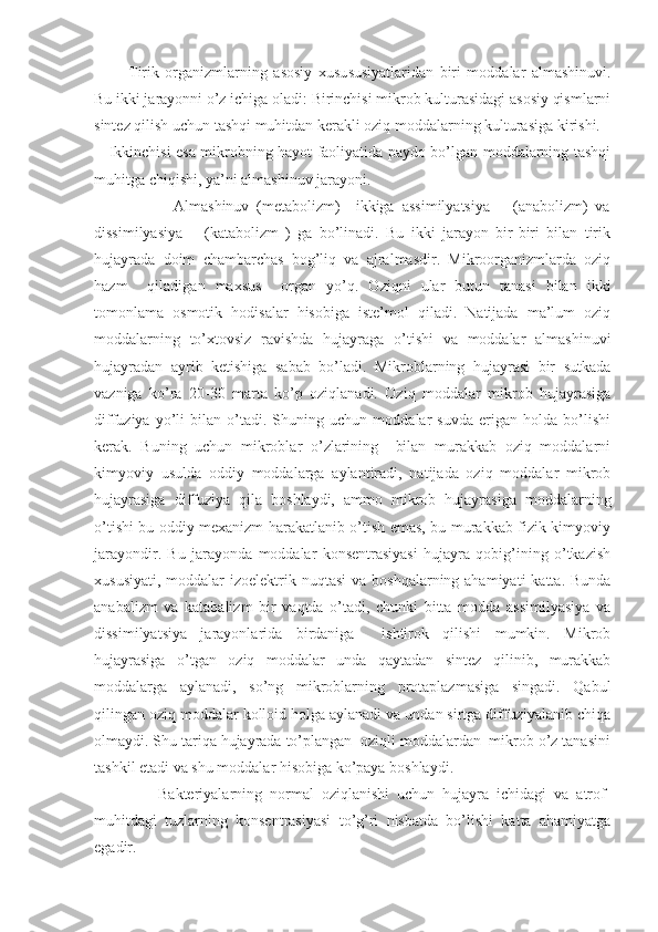         Tirik   organizmlarning   asosiy   xusu s u s iyatlaridan   biri   moddalar   almashinuvi.
Bu ikki jarayonni o’z ichiga oladi: Birinchisi mikrob kulturasidagi asosiy qismlarni
sintez qilish uchun tashqi muhitdan kerakli oziq moddalarning kulturasiga kirishi.
  Ikkinchisi esa mikrobning hayot faoliyatida paydo bo’lgan moddalarning tashqi
muhitga chiqishi, ya’ni almashinuv jarayoni. 
                  Almashinuv   (metabolizm)     ikkiga   assimilyatsiya   –   (anabolizm)   va
dissimilyasiya   –   (katabolizm   )   ga   bo’linadi.   Bu   ikki   jarayon   bir-biri   bilan   tirik
hujayrada   doim   chambarchas   bog’liq   va   ajralmasdir.   Mikroorganizmlarda   oziq
hazm     qiladigan   maxsus     organ   yo’q.   Oziqni   ular   butun   tanasi   bilan   ikki
tomonlama   osmotik   hodisalar   hisobiga   iste’mol   qiladi.   Natijada   ma’lum   oziq
moddalarning   to’xtovsiz   ravishda   hujayraga   o’tishi   va   moddalar   almashinuvi
hujayradan   ayrib   ketishiga   sabab   bo’ladi.   Mikroblarning   hujayrasi   bir   sutkada
vazniga   ko’ra   20-30   marta   ko’p   oziqlanadi.   Oziq   moddalar   mikrob   hujayrasiga
diffuziya   yo’li   bilan   o’tadi.   Shuning   uchun   moddalar   suvda   erigan   holda   bo’lishi
kerak.   Buning   uchun   mikroblar   o’zlarining     bilan   murakkab   oziq   moddalarni
kimyoviy   usulda   oddiy   moddalarga   aylantiradi,   natijada   oziq   moddalar   mikrob
hujayrasiga   diffuziya   qila   boshlaydi,   ammo   mikrob   hujayrasiga   moddalarning
o’tishi bu oddiy mexanizm harakatlanib o’tish emas, bu murakkab fizik-kimyoviy
jarayondir.   Bu   jarayonda   moddalar   konsentrasiyasi   hujayra   qobig’ining   o’tkazish
xususiyati,  moddalar  izoelektrik nuqtasi  va boshqalarning ahamiyati  katta. Bunda
anabalizm   va   katabalizm   bir   vaqtda   o’tadi,   chunki   bitta   modda   assimilyasiya   va
dissimilyatsiya   jarayonlarida   birdaniga     ishtirok   qilishi   mumkin.   Mikrob
hujayrasiga   o’tgan   oziq   moddalar   unda   qaytadan   sintez   qilinib,   murakkab
moddalarga   aylanadi,   so’ng   mikroblarning   protaplazmasiga   singadi.   Qabul
qilingan oziq moddalar kolloid holga aylanadi va undan sirtga diffuziyalanib chiqa
olmaydi. Shu tariqa hujayrada to’plangan  oziqli moddalardan  mikrob o’z tanasini
tashkil etadi va shu moddalar hisobiga ko’paya boshlaydi. 
              Bakteriyalarning   normal   oziqlanishi   uchun   hujayra   ichidagi   va   atrof-
muhitdagi   tuzlarning   konsentrasiyasi   to’g’ri   nisbatda   bo’lishi   katta   ahamiyatga
egadir.  