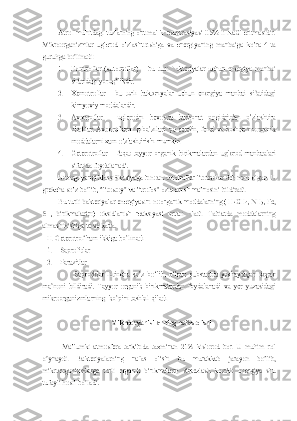       Atrof-muhitdagi tuzlarning optimal konsentrasiyasi 0.5% li NaCl eritmasidir.
Mikroorganizmlar   uglerod   o’zlashtirishiga   va   energiyaning   manbaiga   ko’ra   4   ta
guruhga bo’linadi:
1. Fototroflar   (autotroflar)   –   bu   turli   bakteriyalar   uchun   energiya   manbai
sifatidagi yorug’likdir.
2. Xemotroflar   -   bu   turli   bakteriyalar   uchun   energiya   manbai   sifatidagi
kimyoviy moddalardir.
3. Avtotroflar   –   uglerodni   bevosita   karbonat   angidritdan   o’zlashtira
oladilar. Avtotroflarning ba’zilari  poleetelin, fenol va boshqa noorganik
moddalarni xam o’zlashtirishi mumkin. 
4. Geterotroflar   –   faqat   tayyor   organik   birikmalardan   uglerod   manbaalari
sifatida foydalanadi.
      Hozirgi yangi klassifikasiyaga binoan avtotroflar litotroflar deb nom olgan. U
grekcha so’z bo’lib, “litostoy” va “trofos” oziqlanish ma’nosini bildiradi.
      Bu turli bakteriyalar energiyasini noorganik moddalarning ( H
4 CH
4 , NH
3 , Fe,
S   ,   birikmalarini)   oksidlanish   reaksiyasi   orqali   oladi.   Tabiatda   moddalarning
almashinishiga talab katta.
II. Geterotrof ham ikkiga bo’linadi: 
1. Sa p rofitlar
2. Parazitlar
                  Saprofitlar   lotincha   so’z   bo’lib,   o’lgan   substartda   yashaydigan   degan
ma’noni   bildiradi.   Tayyor   organik   birikmalardan   foydalanadi   va   yer   yuzasidagi
mikroorganizmlarning  ko’pini tashkil qiladi.
Mikroorganizilarning nafas olishi
          Ma’lumki   atmosfera   tarkibida   taxminan   21%   kislorod   bor.   U   muhim   rol
o’ynaydi.   Bakteriyalarning   nafas   olishi   bu   murakkab   jarayon   bo’lib,
mikroorganizmlarga   turli   organik   birikmalarni   sintezlash   kerakli   energiya   shu
tufayli hosil bo’ladi.  