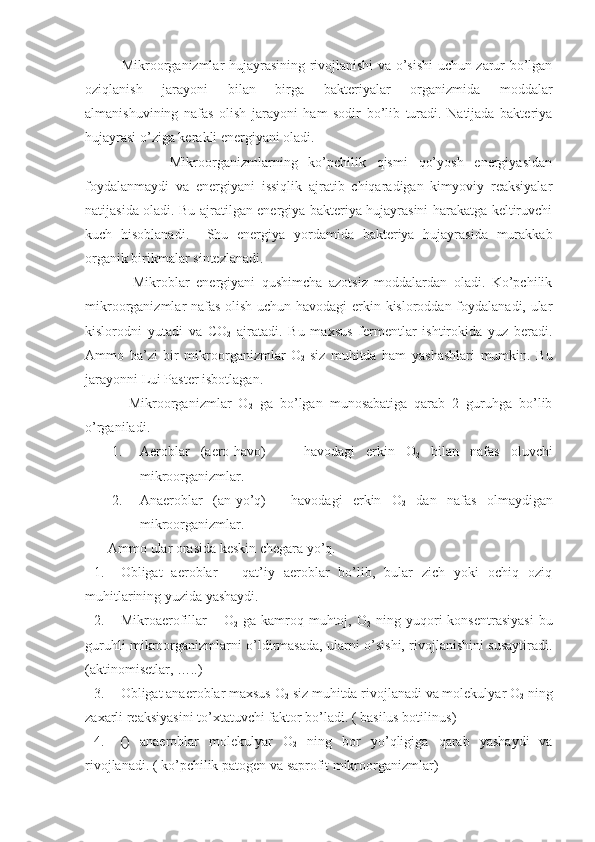            Mikroorganizmlar hujayrasining rivojlanishi va o’sishi uchun zarur bo’lgan
oziqlanish   jarayoni   bilan   birga   bakteriyalar   organizmida   moddalar
almanishuvining   nafas   olish   jarayoni   ham   sodir   bo’lib   turadi.   Natijada   bakteriya
hujayrasi o’ziga kerakli energiyani oladi. 
              Mikroorganizmlarning   ko’pchilik   qismi   qo’yosh   energiyasidan
foydalanmaydi   va   energiyani   issiqlik   ajratib   chiqaradigan   kimyoviy   reaksiyalar
natijasida oladi. Bu ajratilgan energiya bakteriya hujayrasini harakatga keltiruvchi
kuch   hisoblanadi.     Shu   energiya   yordamida   bakteriya   hujayrasida   murakkab
organik birikmalar sintezlanadi.
            Mikroblar   energiyani   qushimcha   azotsiz   moddalardan   oladi.   Ko’pchilik
mikroorganizmlar nafas olish uchun havodagi erkin kisloroddan foydalanadi, ular
kislorodni   yutadi   va   CO
2   ajratadi.   Bu   maxsus   fermentlar   ishtirokida   yuz   beradi.
Ammo   ba’zi   bir   mikroorganizmlar   O
2   siz   muhitda   ham   yashashlari   mumkin.   Bu
jarayonni Lui Paster isbotlagan.
          Mikroorganizmlar   O
2   ga   bo’lgan   munosabatiga   qarab   2   guruhga   bo’lib
o’rganiladi.
1. Aeroblar   (aero-havo)   -     havodagi   erkin   O
2   bilan   nafas   oluvchi
mikroorganizmlar.
2. Anaeroblar   (an-yo’q)   -   havodagi   erkin   O
2   dan   nafas   olmaydigan
mikroorganizmlar.
    Ammo ular orasida keskin chegara yo’q.
1. Obligat   aeroblar   –   qat’iy   aeroblar   bo’lib,   bular   zich   yoki   ochiq   oziq
muhitlarining yuzida yashaydi. 
2. Mikroaerofillar  –  O
2   ga  kamroq muhtoj, O
2   ning  yuqori   konsentrasiyasi   bu
guruhli mikroorganizmlarni o’ldirmasada, ularni o’sishi, rivojlanishini susaytiradi.
( aktinomisetlar, ….. )
3. Obligat anaeroblar maxsus O
2  siz muhitda rivojlanadi va molekulyar O
2  ning
zaxarli reaksiyasini to’xtatuvchi faktor bo’ladi. (  basilus botilinus )
4. ()   anaeroblar   molekulyar   O
2   ning   bor   yo’qligiga   qarab   yashaydi   va
rivojlanadi. (  ko’pchilik patogen va saprofit mikroorganizmlar ) 