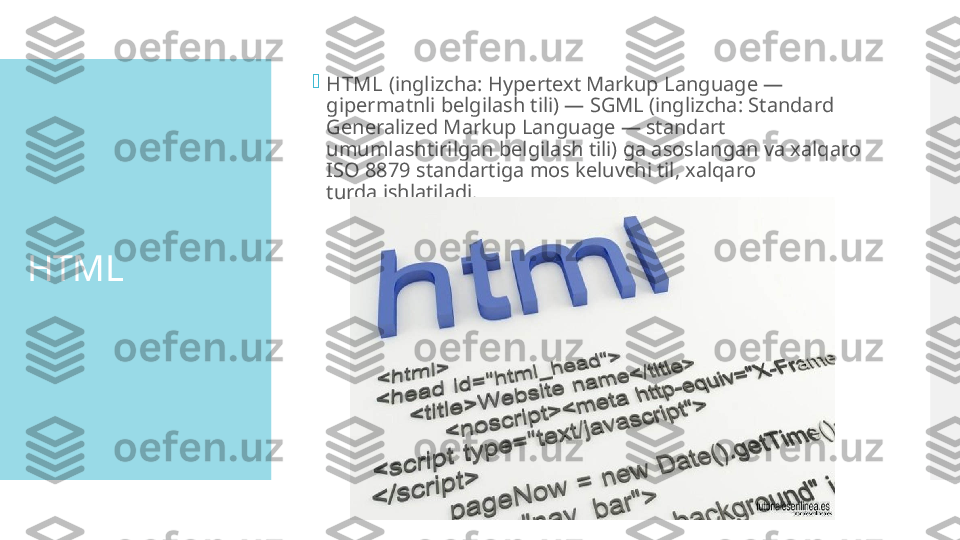 HTML 
HTML  (inglizcha: Hypertext Markup Language —
gipermatnli belgilash tili) — SGML (inglizcha: Standard 
Generalized Markup Language — standart 
umumlashtirilgan belgilash tili) ga asoslangan va xalqaro 
ISO 8879 standartiga mos keluvchi til, xalqaro 
turda ishlatiladi. 