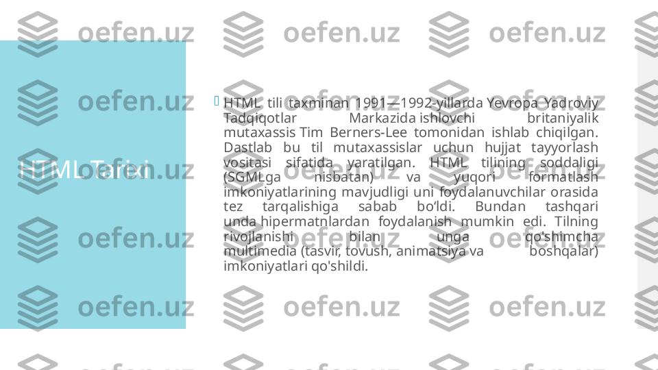 HTML Tarixi 
HTML  tili  taxminan  1991—1992-yillarda Yevropa  Yadroviy 
Tadqiqotlar  Markazida ishlovchi  britaniyalik 
mutaxassis Tim  Berners-Lee  tomonidan  ishlab  chiqilgan. 
Dastlab  bu  til  mutaxassislar  uchun  hujjat  tayyorlash 
vositasi  sifatida  yaratilgan.  HTML  tilining  soddaligi 
(SGMLga  nisbatan)  va  yuqori  formatlash 
imkoniyatlarining  mavjudligi  uni  foydalanuvchilar  orasida 
tez  tarqalishiga  sabab  boʻldi.  Bundan  tashqari 
unda hipermatnlardan  foydalanish  mumkin  edi.  Tilning 
rivojlanishi  bilan  unga  qo'shimcha 
multimedia (tasvir, tovush, animatsiya va  boshqalar) 
imkoniyatlari qo'shildi.  