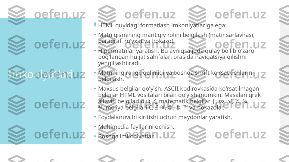 Imkoniyatlari 
HTML quyidagi formatlash imkoniyatlariga ega:
•
Matn qismining mantiqiy rolini belgilash (matn sarlavhasi, 
paragraf, ro'yxat va hokazo).
•
Hipermatnlar yaratish. Bu ayniqsa juda qulay bo'lib o'zaro 
bog'langan hujjat sahifalari orasida navigatsiya qilishni 
yengillashtiradi.
•
Matnning rangi, qalinligi va boshqa shrift ko'rsatkichlarini 
belgilash.
•
Maxsus belgilar qo'yish. ASCII kodirovkasida ko'rsatilmagan 
belgilar HTML vositalari bilan qo'yish mumkin. Masalan grek 
alfaviti belgilari  α,ψ, ζ,  matematik belgilar  ,  ,  , ½, ¼ , ∫ ∞ √
¾, moliya belgilari €, £, ¥, ©, ®, ™ va hokazolar.
•
Foydalanuvchi kiritishi uchun maydonlar yaratish.
•
Multimedia fayllarini ochish.
•
Boshqa imkoniyatlar  