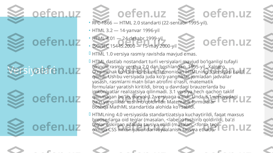 Versiyalari •
RFC 1866 — HTML 2.0 standarti (22-sentabr 1995-yil).
•
HTML 3.2 — 14-yanvar 1996-yil
•
HTML 4.01 — 24-dekabr 1999-yil
•
ISO/IEC 15445:2000 — 15-may 2000-yil

HTML 1.0 versiya rasmiy ravishda mavjud emas.

HTML dastlab nostandart turli versiyalari mavjud bo'lganligi tufayli 
birinchi rasmiy versiya 2.0 dan boshlangan. 1995-yil „Xalqaro 
O'rgimchak to'ri konsortsiumi“ tomonidan HTMLning 3 versiyasi taklif 
qilindi. Ushbu versiyada juda ko'p yangiliklar, jumladan jadvallar 
yasash, rasmlarni matn bilan atrofini o'rash, matematik 
formulalar yaratish kiritildi, biroq u davrdagi brauzerlarda bu 
imkoniyatlar realizatsiya qilinmadi. 3.1 versiya hech qachon taklif 
qilinmagan bo'lib, darxol 3.2 versiyaga o'tildi. Unda 3.1 versiyadagi 
ba'zi yangiliklar tushirib qoldirildi. Matematik formulalar 
boshqa MathML standartida alohida ko'rsatildi.

HTMLning 4.0 versiyasida standartizatsiya kuchaytirildi, faqat maxsus 
brouserlarga oid teglar (masalan, <label>) tushirib qoldirildi, ba'zi 
teglar eskirgan sifatida tavsiya etildi (masalan, <font> tegi 
oʻrniga CSS imkoniyatlaridan foydalanish tavsiya etiladi).  