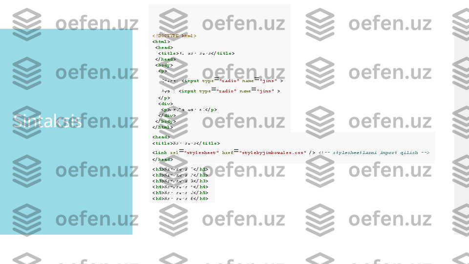 Sintaksis <!DOCTYPE html>
< html > 
  < head >
   < title >Bu sarlavha</ title >
  </ head > 
  < body >
   < p >
    Erkak: < input   type = "radio"   name = "jins"  > 
    Ayol: < input   type = "radio"   name = "jins"  > 
   </ p > 
   < div > 
    < p >Hello world!</ p > 
   </ div > 
  </ body > 
</ html >  
< head > 
< title >Sarlavha</ title > 
< link   rel = "stylesheet"   href = "stylebyjimbowales.css"  />  <!-- stylesheetlarni import qilish -->  
</ head >  
< h1 >Sarlavha 1</ h1 > 
< h2 >Sarlavha 2</ h2 > 
< h3 >Sarlavha 3</ h3 > 
< h4 >Sarlavha 4</ h4 > 
< h5 >Sarlavha 5</ h5 > 
< h6 >Sarlavha 6</ h6 >    