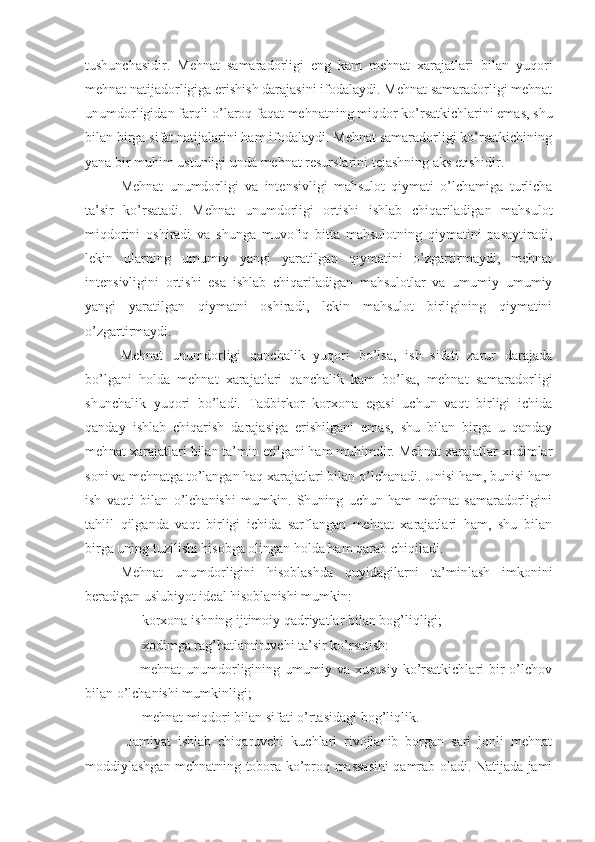 tushunchasidir.   Mehnat   samaradorligi   eng   kam   mehnat   xarajatlari   bilan   yuqori
mehnat natijadorligiga erishish darajasini ifodalaydi. Mehnat samaradorligi mehnat
unumdorligidan farqli o’laroq faqat mehnatning miqdor ko’rsatkichlarini emas, shu
bilan birga sifat natijalarini ham ifodalaydi. Mehnat samaradorligi ko’rsatkichining
yana bir muhim ustunligi unda mehnat resurslarini tejashning aks etishidir.
Mehnat   unumdorligi   va   intensivligi   mahsulot   qiymati   o’lchamiga   turlicha
ta’sir   ko’rsatadi.   Mehnat   unumdorligi   ortishi   ishlab   chiqariladigan   mahsulot
miqdorini   oshiradi   va   shunga   muvofiq   bitta   mahsulotning   qiymatini   pasaytiradi,
lekin   ularning   umumiy   yangi   yaratilgan   qiymatini   o’zgartirmaydi,   mehnat
intensivligini   ortishi   esa   ishlab   chiqariladigan   mahsulotlar   va   umumiy   umumiy
yangi   yaratilgan   qiymatni   oshiradi,   lekin   mahsulot   birligining   qiymatini
o’zgartirmaydi.
Mehnat   unumdorligi   qanchalik   yuqori   bo’lsa,   ish   sifati   zarur   darajada
bo’lgani   holda   mehnat   xarajatlari   qanchalik   kam   bo’lsa,   mehnat   samaradorligi
shunchalik   yuqori   bo’ladi.   Tadbirkor   korxona   egasi   uchun   vaqt   birligi   ichida
qanday   ishlab   chiqarish   darajasiga   erishilgani   emas,   shu   bilan   birga   u   qanday
mehnat xarajatlari bilan ta’min etilgani ham muhimdir. Mehnat xarajatlar xodimlar
soni va mehnatga to’langan haq xarajatlari bilan o’lchanadi. Unisi ham, bunisi ham
ish   vaqti   bilan   o’lchanishi   mumkin.   Shuning   uchun   ham   mehnat   samaradorligini
tahlil   qilganda   vaqt   birligi   ichida   sarflangan   mehnat   xarajatlari   ham,   shu   bilan
birga uning tuzilishi hisobga olingan holda ham qarab chiqiladi.
Mehnat   unumdorligini   hisoblashda   quyidagilarni   ta’minlash   imkonini
beradigan uslubiyot ideal hisoblanishi mumkin:
 korxona ishning ijtimoiy qadriyatlar bilan bog’liqligi;
 xodimga rag’batlantiruvchi ta’sir ko’rsatish:
     mehnat  unumdorligining umumiy va  xususiy  ko’rsatkichlari  bir  o’lchov
bilan o’lchanishi mumkinligi;
 mehnat miqdori bilan sifati o’rtasidagi bog’liqlik.
  Jamiyat   ishlab   chiqaruvchi   kuchlari   rivojlanib   borgan   sari   jonli   mehnat
moddiylashgan mehnatning tobora ko’proq massasini qamrab oladi. Natijada jami 