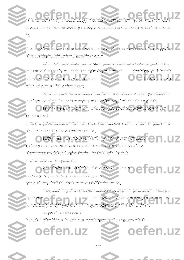 ishlabchiqarishbo’yichakadrlartayyorlashdabuyurtmachilarningbevositaishtiroketis
hivaularningo’rtamaxsusvaoliyo’quvyurtlaribilanaloqasiturlishakllardao’rnatilishid
ir. 
Bizningishlabchiqarishkorxonalarivata’limtizimio’rtasidamalakalikadrlarnitayyorla
shdaquyidagitadbirlarniamalgaoshirishzarur:
– ta’limxizmatlaribozoridamarketingtadqiqotlariniuzluksizamalgaoshirish,
mutaxassisliklarbo’yichaishchilarningkasbiymahoratini   (malakaviysifatlarini)
o’rganishhamdaularningbuyurtmachilar   (iste’molchilar)
talablarigamuvofiqliginianiqlash;
– ishlabchiqarishsohalaridaraqobatlita’limxizmatlaribozorikonyunkturasini
ngo’zgarishinitahlilqilishhamdayangicharivojlanishyo’nalishlarinibelgilash;
– ta’limxizmatlaribozorikonyunkturasigata’sirko’rsatuvchiturlixilomillar
(segmentlar)
o’rtasidagio’zaroaloqalarnitahlilqilishasosidamutaxassislarnioldindanishgataqsimla
shtiziminitashkilqilishvaamalgaoshirish;
– joriyyildasohamutaxassisliklaribo’yichabitiruvchilarhaqida
(ta’limyo’nalishlarivamutaxassisliklarkesimidadavlatgrantivato’lov-
shartnomaasosidakunduzgivasirtqita’limshakllaribo’yicha)
ma’lumotlarbankiniyaratish;
– hududiydarajadaishlabchiqarishsohasiningijtimoiy-
iqtisodiyrivojlanishistiqbollarinihisobgaolib,
yangita’limyo’nalishlariyokimutaxassisliklariniochish;
– mavjudta’limyo’nalishlarivamutaxassisliklargabo’lgantalablarnihisobgao
lganholda,   talabalarqabuliuchundavlatgrantlarivato’lov-
kontraktbo’yichajoriyvaistiqbolli “buyurtmalarpotfelini” shakllantirish;
– oliyvao’rtamaxsuskab-
hunarkollejlaribitiruvchilarinibuyurtmalargamuvofiqishgataqsimlash;
101 