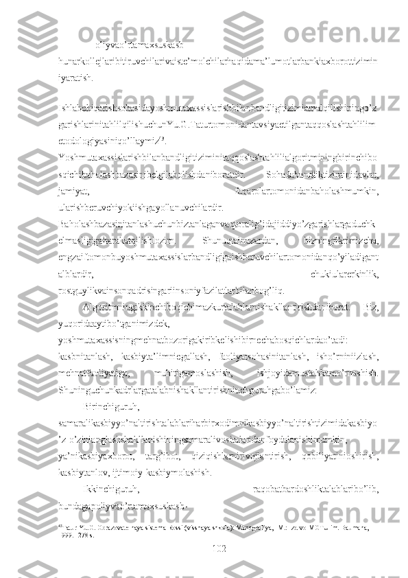 – oliyvao’rtamaxsuskasb-
hunarkollejlaribitiruvchilarivaiste’molchilarhaqidama’lumotlarbankiaxborottizimin
iyaratish.
Ishlabchiqarishsohasidayoshmutaxassislarishbilanbandligitizimiamalqilishiningo’z
garishlarinitahlilqilishuchunYu.G.Taturtomonidantavsiyaetilgantaqqoslashtahlilim
etodologiyasiniqo’llaymiz 43
.
Yoshmutaxassislarishbilanbandligitiziminitaqqoslashtahlilialgoritminingbirinchibo
sqichibaholashbazasinibelgilabolishdaniboratdir.   Sohadabandliktiziminidavlat,
jamiyat,   fuqarolartomonidanbaholashmumkin,
ularishberuvchiyokiishgayollanuvchilardir.
Baholashbazasinitanlashuchunbiztanlaganvaqtoralig’idajiddiyo’zgarishlargaduchk
elmasligigaharakatqilishlozim.   Shunuqtainazardan,   bizningfikrimizcha,
engzaiftomonbuyoshmutaxassislarbandligigaishberuvchilartomonidanqo’yiladigant
alblardir,   chukiularerkinlik,
rostguylikvainsonqadrisingariinsoniyfazilatlarbilanbog’liq.
Algoritmningikkinchiboqichimazkurtalablarnishakllantirishdaniborat.   Biz,
yuqoridaaytibo’tganimizdek,
yoshmutaxassisningmehnatbozorigakiribkelishibirnechabosqichlardao’tadi:
kasbnitanlash,   kasbiyta’limniegallash,   faoliyatsohasinitanlash,   isho’rniniizlash,
mehnatfaoliyatiga,   muhitigamoslashish,   ishjoyidamustahkamo’rnashish.
Shuninguchunkadrlargatalabnishakllantirishniuchguruhgabo’lamiz: 
Birinchiguruh,
samaralikasbiyyo’naltirishtalablariharbirxodimnikasbiyyo’naltirishtizimidakasbiyo
’z-o’zinianglashshakllanishiningsamaralivositalaridanfoydalanishimumkin,
ya’nikasbiyaxborot,   targ’ibot,   qiziqishlarnirivojlantirish,   qobiliyatinioshirish,
kasbiytanlov, ijtimoiy-kasbiymolashish.
Ikkinchiguruh,   raqobatbardoshliktalablaribo’lib,
bundagapoliyvao’rtamaxsuskasb-
43
Tatur  Yu.G. Obrazovatelnaya sistema Rossi (visshaya shkola): Monografiya, -M.: Izd-vo MGTU im. Baumana, 
1999. -278 s. 
102 