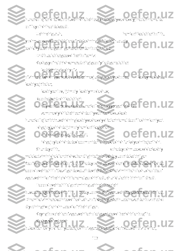 hunarkollejlarisifativabitiruvchiishlabchiqarishdakasbiyvashaxsiyjihatlariniamalda
qo’llayolishihaqidaketadi.
Uchinchiguruh,   hamkorliktalablaribo’lib,
yoshmutaxassislarniishbilanta’minlashningkafolatlarihuquqiy-
tashkiliytadbirlargabo’lgantalablaridaniboratbo’ladi.
Endibutalablargatavsifberibo’tamiz:
Kasbgayo’naltirishsamaradorligigaqo’yiladigantalablar:
– kadrlarningkasbiyo’z-
o’zinianglashiningsamaralivositalarimavjudligikasbiyaxborot,   kasbiymaslahat,
kasbiytajribalar;
– kasbiytanlov, ijtimoiy-kasbiymoslashuv;
Raqobatbardoshliktalablari:
– oliyvao’rtamaxsuskasb-hunarkollejlaritayyorgarligisifati;
– zamonaviyishlabchiqarishdaoliyvao’rtamaxsuskasb-
hunarkollejlaribitiruvchisiningkasbiyvashaxsiysifatlariniamaldaqo’llashimkoniyati.
Ishgajoylashishdaijtimoiyhamkorliktalablari:
– o’zishkuchigaegalikhuquqi;
– ishgajoylashishdadavlattomonidanko’maklashishfunksiyasinibajarilishi.
Shundayqilib,   sohadayoshmutaxassislarkasbiy-
malakatiziminishakllantirishvabandliginita’minlashdayuqoridakeltirilgan
6tao’zgaruvchidaniboratbo’ladi.Sohadayoshmutaxassislarishbilanbandligisohasidat
aqqoslovchitahlilo’tkazilgandavaturlidavrlardabandliktiziminibaholashushaoltitao’
zgaruvchiniko’ribchiqishibilanamalgaoshiriladi, chunkiularbir-birinito’ldiradi.
Taqqoslovchitahlilalgoritmininguchinchibosqichi   –
buvaqtoralig’initanlashbo’lib,   undayuqoridagio’zgaruvchilargasifattavsifiberiladi.
Dinamiktizimharakatinitavsiflashuchuno’tishjarayonlarinuqtainazaridanbozoriqtiso
diyotiningrivojlanishnuqtasiko’ribchiqilgan.
Keyngibosqichlaro’zgaruvchilarholatigaaniqtavsifberishbilanbog’liq.
Kasbgayo’naltirish   –
bukasbtanlashyokifaoliyatdarajasinio’zgartirishgata’sirko’rsatuvchiqiziqishlar,
103 