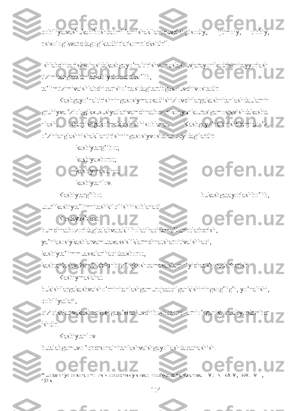 qobiliyatvashukabiboshqaomillarnishakllantiruvchiiqtisodiy,   ijtimoiy,   tibbiy,
psixologikvapedagogiktadbirlarkompleksidir 44
. 
Ishlabchiqarishsohasidakasbgayo’naltirishvamoslashuvjarayonikadrlarnitayyorlash
tiziminingmuhimtarkibiyelementibo’lib,
ta’limtizimivaishlabchiqarisho’rtasidagitartibgasoluvchivositadir.
Kasbgayo’naltirishningasosiymaqsadiishizlovchilargakasbnitanlashdaularnin
gruhiyvafiziologikxususiyatlarivamehnatbozorikonyunkturasigamosravishdakasbta
nlash,   ishtopishgako’maklashishhisoblanadi.   Kasbgayo’naltirishtizimidao’z-
o’zinianglashnishakllantirishningasosiyvositalariquyidagilardir: 
– kasbiytarg’ibot;
– kasbiyaxborot;
– kasbiymaslahat;
– kasbiytanlov.
Kasbiytarg’ibot   –   bukasbgatayorlashbo’lib,
uturlikasbiyta’limnitashkilqilishhisoblanadi.
Kasbiyaxborot   –
bumehnatbozoridagitalabvataklifholatihaqidama’lumotlarberish,
ya’niasosiykasblarvamutaxassisliklarmehnatsharoitivaishhaqi,
kasbiyta’limmuassalarihaqidaaxborot,
kasbtanlashvabandlikbilanbog’liqboshqamasalalarbo’yichaaxborotlarberish.
Kasbiymaslahat   –
bukishilargakasbvaisho’rninitanlashgamurojaatqilgankishiningsog’lig’i,  yo’nalishi,
qobiliyatlari,
qiziqishlarivakasbtanlashgata’sirqiluvchiboshqaomillarnio’rganishorqaliyordamber
ishdir.
Kasbiytanlov   –
butalabgamuvofiqpersonalnitanlashvaishgayollashdaqatnashish.            
44
 Upravleniye personalom: Ensiklopedecheskiy slovar. Pod. Red. A.Ya.Kibanova.   –M.: INFRA-M, 1998. – VIII , 
453 s.  
104 