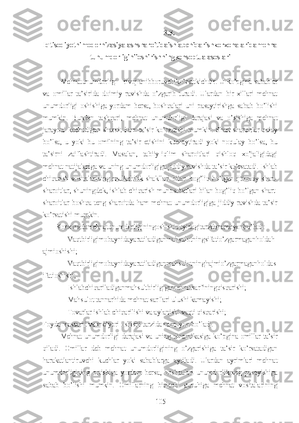 3.3.
Iqtisodiyotnimodernizasiyalashsharoitidaishlabchiqarishkorxonalaridamehna
tunumdorliginiioshirishningkonseptualasoslari
Mehnatunumdorligi - rivojlanibboruvchiko’rsatkichdir.   U ko’pgina sabablar
va   omillar   ta’sirida   doimiy   ravishda   o’zgarib   turadi.   Ulardan   bir   xillari   mehnat
unumdorligi   oshishiga   yordam   bersa,   boshqalari   uni   pasaytirishga   sabab   bo’lishi
mumkin.   Bundan   tashqari,   mehnat   unumdorligi   darajasi   va   o’sishiga   mehnat
jarayoni  kechadigan  sharoit   ham  ta’sir  ko’rsatishi  mumkin. Shart-sharoitlar   qulay
bo’lsa,   u   yoki   bu   omilning   ta’sir   etishini   kuchaytiradi   yoki   noqulay   bo’lsa,   bu
ta’sirni   zaiflashtiradi.   Masalan,   tabiiy-iqlim   sharoitlari   qishloq   xo’jaligidagi
mehnat natijalariga va uning unumdorligiga jiddiy ravishda ta’sir ko’rsatadi. Ishlab
chiqarish   vositalarining   mulkchilik   shakllari   bilan   bog’liq   bo’lgan   ijtimoiy   shart-
sharoitlar, shuningdek, ishlab chiqarish munosabatlari bilan bog’liq bo’lgan shart-
sharoitlar boshqa teng sharoitda ham mehnat unumdorligiga jiddiy ravishda ta’sir
ko’rsatishi mumkin.
Korxonadamehnatunumdorliginingoshishiquyidagitarzdanamoyonbo’ladi:
 Vaqtbirligimobaynidayaratiladiganmahsulotningsifatio’zgarmaganholdah
ajmioshishi;
 Vaqtbirligimobaynidayaratiladiganmahsulotninghajmio’zgarmaganholdas
ifatioshishi;
 Ishlabchiqariladiganmahsultbirligigamehnatsarfiningqisqarishi;
 Mahsulot tannarhida mehnat sarflari ulushi kamayishi;
 Tovarlar ishlab chiqarilishi va aylanishi vaqti qisqarishi;
Foyda massami va me’yori oshishi tarzida namoyon bo’ladi .
Mehnat  unumdorligi darajasi va uning dinamikasiga ko’pgina omillar ta’sir
qiladi.   Omillar   deb   mehnat   unumdorligining   o’zgarishiga   ta’sir   ko’rsatadigan
harakatlantiruvchi   kuchlar   yoki   sabablarga   aytiladi.   Ulardan   ayrimlari   mehnat
unumdorligining   ortishiga   yordam   bersa,   boshqalari   unumdorlikning   pasayishiga
sabab   bo’lishi   mumkin.   Omillarning   birinchi   guruhiga   mehnat   vositalarining
105 