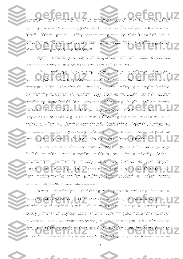 samarasini   ortishi,   mehnat   va   ishlab   chiqarishni   tashkil   etish   va   mehnatkashlar
ijtimoiy guruhlari sharoitining yaxshilanishi bilan bog’liq bo’lgan barcha tadbirlar
kiradi;   ikkinchi   guruhi   -   tabiiy   sharoitlarning   noqulay   ta’sir   ko’rsatishi,   ishlab
chiqarish   va   mehnatni   tashkil   etishdagi   kamchiliklar,   ijtimoiy   sharoitdagi   salbiy
elementlarning ta’sir ko’rsatishi kiradi. 
Ayrim   korxona   yoki   tashkilot   darajasidagi   omillarni   qarab   chiqqanda,
ularning hammasini ichki va tashqi omillarga bo’lish mumkin.
Ichki   omillarga   korxonaning   texnika   bilan   qurollanish   darajasini,
qo’llanilayotgan   texnologiyaning   samaradorligi,   mehnat   va   ishlab   chiqarishning
energiya   bilan   ta’minlanishi   darajasi,   tatbiq   etilayotgan   rag’batlantirish
tizimlarining   ta’sirchanligi,   kadrlarni   tayyorlash   va   malakasini   oshirish,   kadrlar
tarkibining   yaxshilanishi   kabi   korxonani   rahbarlariga   bog’liq   bo’lgan   barcha
narsalar   kiradi.   Tashqi   omillarga   quyidagilarni   kiritish   mumkin:   davlat
buyurtmalari   va   bozordagi   talab   hamda   takliflarning   o’zgarishi   munosabati   bilan
mahsulot   xillari   va   ularning   sermehnatlik   darajasining   o’zgarishi;   jamiyat   va
mintaqalarning   ijtimoiy-iqtisodiy   o’zgarishlari;   mehnatni   kooperasiyalashuv
darajasi, moddiy texnika ta’minoti tabiiy shart-sharoitlar va hokazolar.
Barcha   omillarni   o’z   ichki   mazmuni   va   mohiyatiga   ko’ra,   uchta   guruhga
bo’lish   mumkin:   moddiy-texnika,   tashkiliy   va   ijtimoiy-iqtisodiy.   Mehnat
unumdorligini   oshirishning   moddiy   asosi   fan,   texnika   va   texnologiyani
rivojlantirish, ularning yutuqlarini ishlab chiqarishga joriy etishdir. Shuning uchun
ham   moddiy-texnika   omillari   guruhini,   odatda,   yetakchi   va   qolgan   barcha
omillarni belgilovchi guruh deb qaraladi.
Mehnat   unumdorligini   oshirishning   moddiy-texnika   omillariga   fan-texnika
taraqqiyotini  uzluksiz  rivojlantirish asosida  mehnatning texnika va energiya bilan
ta’minlanishini   oshirish   kiradi.   Ishlab   chiqarishda   fan-texnika   taraqqiyotining
asosiy yo’nalishlari quyidagilardir: ishlab chiqarishning avtomatlashtirishga o’tish
munosabati   bilan   uni   mexanizasiyalash;   mehnatning   energiya   bilan   ta’minlanish
darajasini oshirish asosida mashina va asbob-uskunalar quvvatining ortishi; ishlab
chiqarishni elektrlashtirish; sanoat va qishloq xo’jaligining bir qancha tarmoqlarida
106 