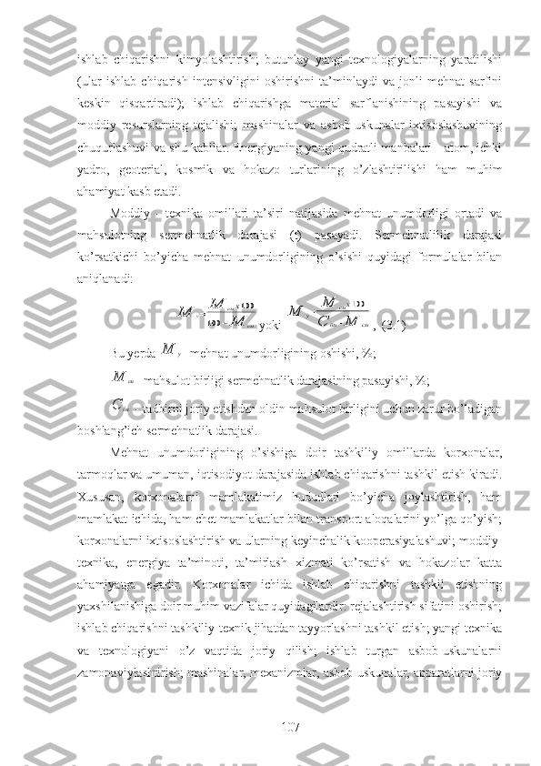 ishlab   chiqarishni   kimyolashtirish;   butunlay   yangi   texnologiyalarning   yaratilishi
(ular   ishlab   chiqarish   intensivligini   oshirishni   ta’minlaydi   va   jonli   mehnat   sarfini
keskin   qisqartiradi);   ishlab   chiqarishga   material   sarflanishining   pasayishi   va
moddiy   resurslarning   tejalishi;   mashinalar   va   asbob-uskunalar   ixtisoslashuvining
chuqurlashuvi va shu kabilar. Energiyaning yangi qudratli manbalari - atom, ichki
yadro,   geoterial,   kosmik   va   hokazo   turlarining   o’zlashtirilishi   ham   muhim
ahamiyat kasb etadi. 
Moddiy   -   texnika   omillari   ta’siri   natijasida   mehnat   unumdorligi   ortadi   va
mahsulotning   sermehnatlik   darajasi   (t)   pasayadi.   Sermehnatlilik   darajasi
ko’rsatkichi   bo’yicha   mehnat   unumdorligining   o’sishi   quyidagi   formulalar   bilan
aniqlanadi:М	у=	М	смх100	
100	−	М	см
yoki 	
М	у=	М	смх100	
С	бм−М	см ,  (3.1)
Bu yerda 	
М	у - mehnat unumdorligining oshishi, %;	
М	см
- mahsulot birligi sermehnatlik darajasining pasayishi, %;	
С	бм
 - tadbirni joriy etishdan oldin mahsulot birligini uchun zarur bo’ladigan
boshlang’ich sermehnatlik darajasi.
Mehnat   unumdorligining   o’sishiga   doir   tashkiliy   omillarda   korxonalar,
tarmoqlar va umuman, iqtisodiyot darajasida ishlab chiqarishni tashkil etish kiradi.
Xususan,   korxonalarni   mamlakatimiz   hududlari   bo’yicha   joylashtirish,   ham
mamlakat ichida, ham chet mamlakatlar bilan transport aloqalarini yo’lga qo’yish;
korxonalarni ixtisoslashtirish va ularning keyinchalik kooperasiyalashuvi; moddiy-
texnika,   energiya   ta’minoti,   ta’mirlash   xizmati   ko’rsatish   va   hokazolar   katta
ahamiyatga   egadir.   Korxonalar   ichida   ishlab   chiqarishni   tashkil   etishning
yaxshilanishiga doir muhim vazifalar quyidagilardir: rejalashtirish sifatini oshirish;
ishlab chiqarishni tashkiliy-texnik jihatdan tayyorlashni tashkil etish; yangi texnika
va   texnologiyani   o’z   vaqtida   joriy   qilish;   ishlab   turgan   asbob-uskunalarni
zamonaviylashtirish; mashinalar, mexanizmlar, asbob-uskunalar, apparatlarni joriy
107 